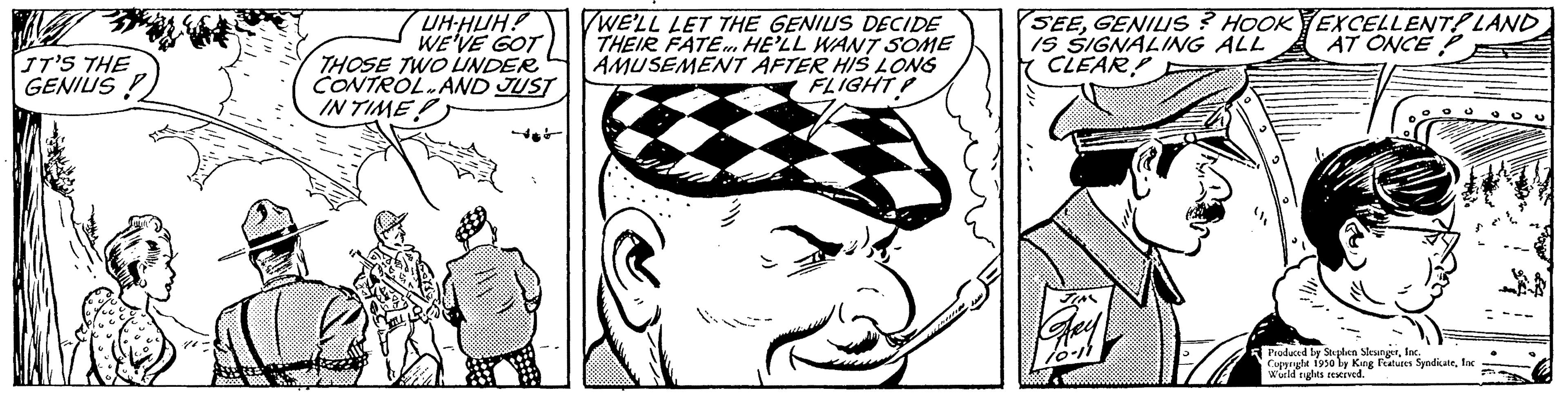 Mammal OCR: IT'S THE GENIUS UH-HUH? WE'VE GOT THOSE TWO UNDER CONTROL AND JUST INTIMET WE'LL LET THE GENIUS DECIDE THEIR FATE. HE'LL WANT SOME AMUSEMENT AFTER HIS LONG FLIGHT GE SEEGENIUS? HOOK EXCELLENT! LAND IS SIGNALING ALL AT ONCEP CLEAR! Produced by Stephen SlengerInc. Copyrighe 1930 by King Features Syndicatefor Wuild rights reserved. IT'S THE GENIUS UH - HUH ? WE'VE GOT THOSE TWO UNDER CONTROL AND JUST INTIMET WE'LL LET THE GENIUS DECIDE THEIR FATE . HE'LL WANT SOME AMUSEMENT AFTER HIS LONG FLIGHT GE SEEGENIUS ? HOOK EXCELLENT ! LAND IS SIGNALING ALL AT ONCEP CLEAR ! Produced by Stephen SlengerInc. Copyrighe 1930 by King Features Syndicatefor Wuild rights reserved .