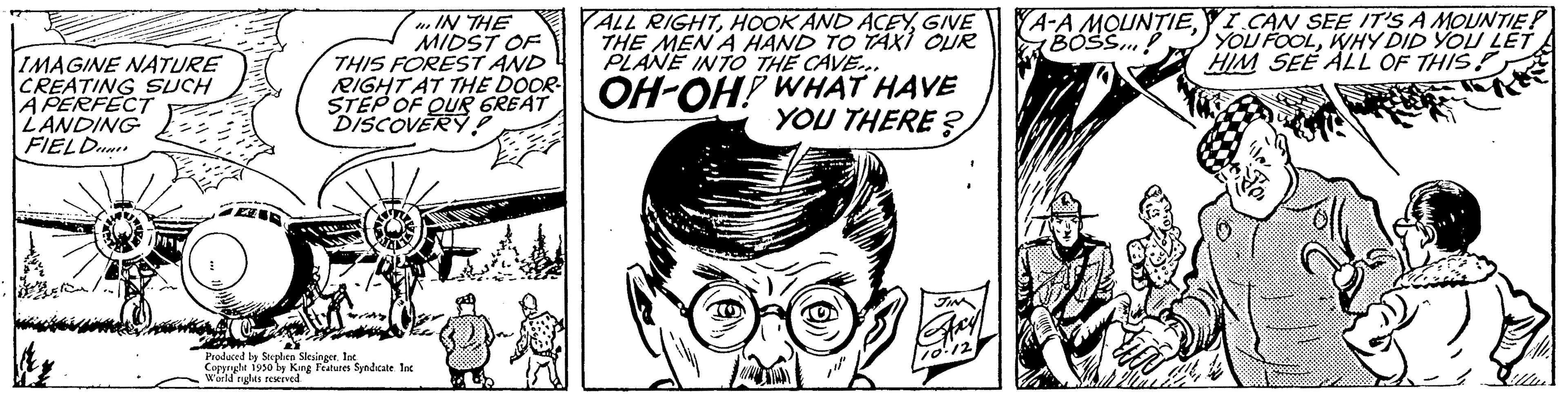 Line OCR: IMAGINE NATURE CREATING SUCH A PERFECT LANDING FIELD IN THE MIDST OF THIS FOREST AND STEP RIGHT AT THE DOOR OH-OH! WHAT HAVE GR YOU THERE? ALL RIGHTGIVE THE MEN A HAND TO TAXI OUR PLANE INTO THE CAVE... Produced by Stephen SlesingerInc. Copyright 1950 by King Features Syndicate Int World rules reserved COOTE MOUNTIE! A-A MOUNTIEI CAN SEE IT'S A BOSS...! YOU FOOLWHY DID YOU LET HIM SEE ALL OF THIS IMAGINE NATURE CREATING SUCH A PERFECT LANDING FIELD IN THE MIDST OF THIS FOREST AND STEP RIGHT AT THE DOOR OH - OH ! WHAT HAVE GR YOU THERE ? ALL RIGHTHOOK AND ACEYGIVE THE MEN A HAND TO TAXI OUR PLANE INTO THE CAVE ... Produced by Stephen SlesingerInc. Copyright 1950 by King Features Syndicate Int World rules reserved COOTE MOUNTIE ! A - A MOUNTIEI CAN SEE IT'S A BOSS ... ! YOU FOOLWHY DID YOU LET HIM SEE ALL OF THIS
