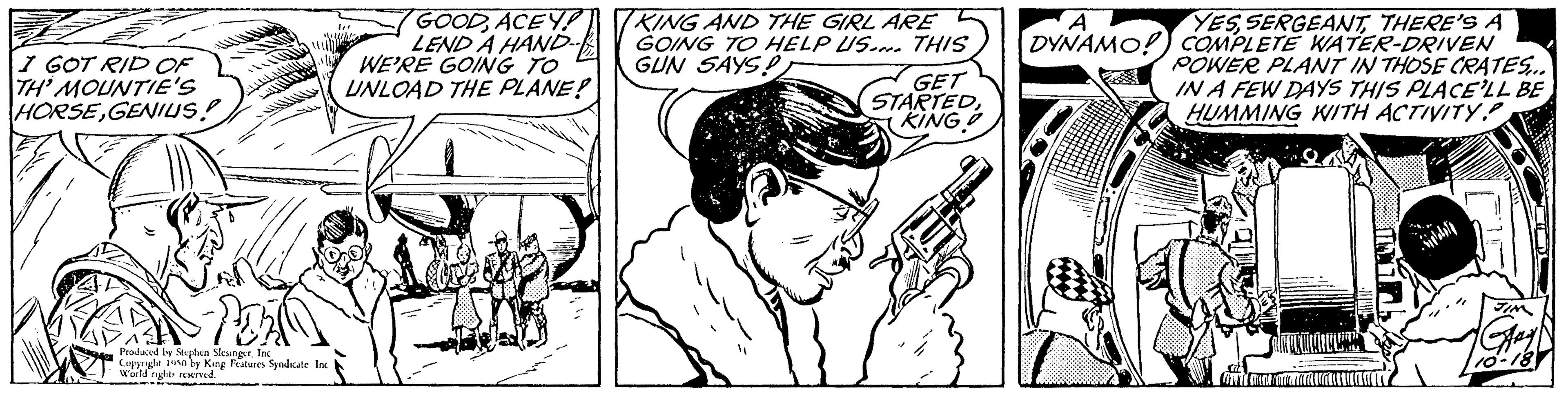 Line OCR: I GOT RID OF TH' MOUNTIE'S HORSEGENIUS! Produced by Stephen SlangerInc Copyright World rigle served. by King Features Syndicale GOODACEY!) LEND A HAND WE'RE GOING TO UNLOAD THE PLANE? KING AND THE GIRL ARE GOING TO HELP US. THIS GUN SAYS! GET STARTEDKING A DYNAMO! YESTHERE'S A COMPLETE WATER-DRIVEN POWER PLANT IN THOSE CRATES... IN A FEW DAYS THIS PLACE'LL BE HUMMING WITH ACTIVITY OKALLALLER I GOT RID OF TH ' MOUNTIE'S HORSEGENIUS ! Produced by Stephen SlangerInc Copyright World rigle served . by King Features Syndicale GOODACEY ! ) LEND A HAND WE'RE GOING TO UNLOAD THE PLANE ? KING AND THE GIRL ARE GOING TO HELP US . THIS GUN SAYS ! GET STARTEDKING A DYNAMO ! YESTHERE'S A COMPLETE WATER - DRIVEN POWER PLANT IN THOSE CRATES ... IN A FEW DAYS THIS PLACE'LL BE HUMMING WITH ACTIVITY OKALLALLER