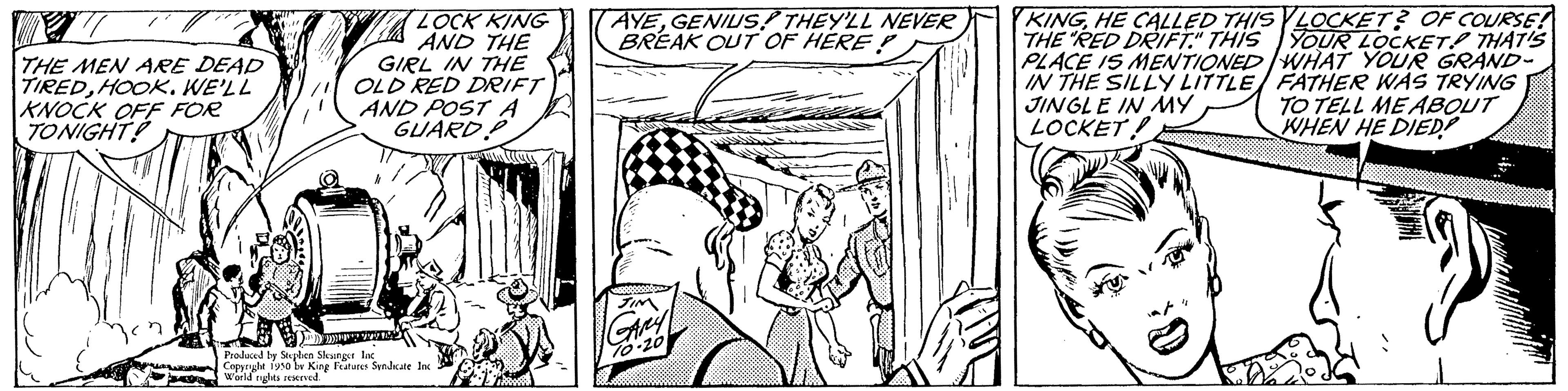 Line art OCR: THE MEN ARE DEAD TIREDHOOK. WE'LL KNOCK OFF FOR TONIGHT! LOCK KING AND THE GIRL IN THE OLD RED DRIFT AND POST A GUARD ***2 Produced by Stephen Sleungst Inc Copyright 1950 w King Features Syndicate c World rights reserved AYEGENIUS! THEY'LL NEVER BREAK OUT OF HERE? KINGHE CALLED THIS LOCKET? OF COURSE! THE "RED DRIFT." THIS YOUR LOCKET THAT'S PLACE IS MENTIONED WHAT YOUR GRAND- IN THE SILLY LITTLE FATHER WAS TRYING JINGLE IN MY TO TELL ME ABOUT LOCKET! WHEN HE DIED www. THE MEN ARE DEAD TIREDHOOK . WE'LL KNOCK OFF FOR TONIGHT ! LOCK KING AND THE GIRL IN THE OLD RED DRIFT AND POST A GUARD *** 2 Produced by Stephen Sleungst Inc Copyright 1950 w King Features Syndicate c World rights reserved AYEGENIUS ! THEY'LL NEVER BREAK OUT OF HERE ? KINGHE CALLED THIS LOCKET ? OF COURSE ! THE " RED DRIFT . " THIS YOUR LOCKET THAT'S PLACE IS MENTIONED WHAT YOUR GRAND IN THE SILLY LITTLE FATHER WAS TRYING JINGLE IN MY TO TELL ME ABOUT LOCKET ! WHEN HE DIED www .