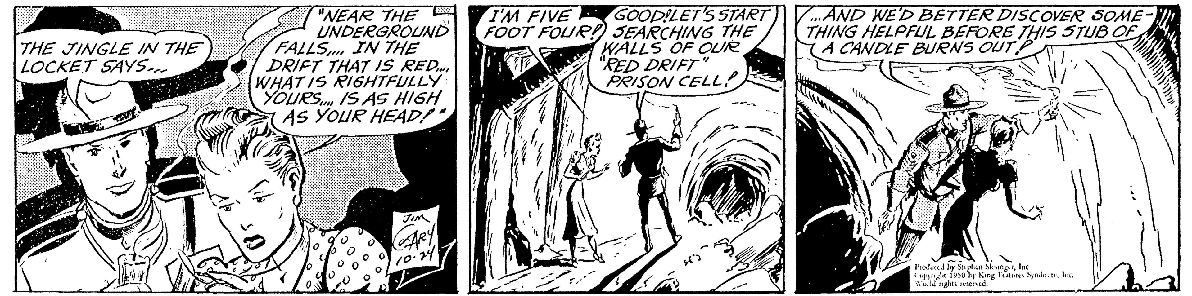 Comic book OCR: THE JINGLE IN THE LOCKET SAYS... FALLS "NEAR THE UNDERGROUND IN THE DRIFT THAT IS RED WHAT IS RIGHTFULLY YOURS IS AS HIGH AS YOUR HEAD!" JIM ARY 10-24 I'M FIVE GOODILET'S START FOOT FOUR! SEARCHING THE WALLS OF OUR "RED DRIFT" PRISON CELL! ...AND WE'D BETTER DISCOVER SOME- THING HELPFUL BEFORE THIS STUB OF A CANDLE BURNS OUT Produced by Stephen SleungerInc ggle 1950 by King Features SpaluateInc. World rights restived. THE JINGLE IN THE LOCKET SAYS ... FALLS " NEAR THE UNDERGROUND IN THE DRIFT THAT IS RED WHAT IS RIGHTFULLY YOURS IS AS HIGH AS YOUR HEAD ! " JIM ARY 10-24 I'M FIVE GOODILET'S START FOOT FOUR ! SEARCHING THE WALLS OF OUR " RED DRIFT " PRISON CELL ! ... AND WE'D BETTER DISCOVER SOME THING HELPFUL BEFORE THIS STUB OF A CANDLE BURNS OUT Produced by Stephen SleungerInc ggle 1950 by King Features SpaluateInc. World rights restived .