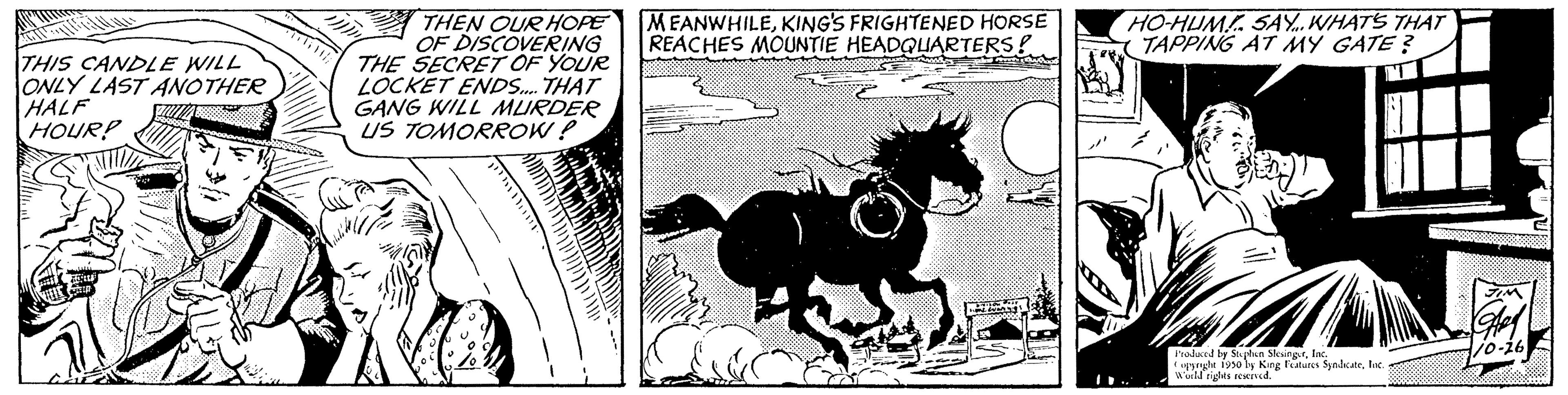 Bridle OCR: THIS CANDLE WILL ONLY LAST ANOTHER HALF TULA NG HOUR! THEN OUR HOPE OF DISCOVERING THE SECRET OF YOUR LOCKET ENDS.... THAT GANG WILL MURDER US TOMORROW! MEANWHILEKING'S FRIGHTENED HORSE REACHES MOUNTIE HEADQUARTERS! |-Arleners HO-HUM SAY. WHAT'S THAT TAPPING AT MY GATE? TU Produced by Stephen SlingerInc. Topyge 1950 by Kung Fures Syndicateloc World rigles reserved." THIS CANDLE WILL ONLY LAST ANOTHER HALF TULA NG HOUR ! THEN OUR HOPE OF DISCOVERING THE SECRET OF YOUR LOCKET ENDS .... THAT GANG WILL MURDER US TOMORROW ! MEANWHILEKING'S FRIGHTENED HORSE REACHES MOUNTIE HEADQUARTERS ! | -Arleners HO - HUM SAY . WHAT'S THAT TAPPING AT MY GATE ? TU Produced by Stephen SlingerInc. Topyge 1950 by Kung Fures Syndicateloc World rigles reserved . "