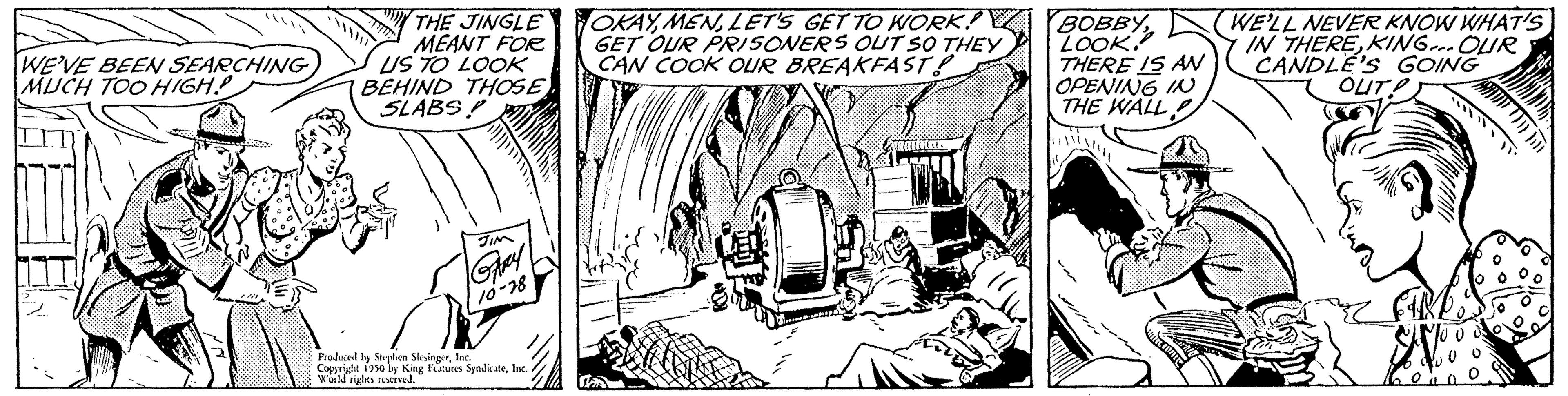 Drawing OCR: WE'VE BEEN SEARCHING MUCH TOO HIGH! THE JINGLE MEANT FOR US TO LOOK BEHIND THOSE SLABS Produced by Stephen SlevingerIns Cotos by King Features SyndicateInc rights OKAYLET'S GET TO WORK! GET OUR PRISONERS OUT SO THEY CAN COOK OUR BREAKFAST? BOBBYLOOK THERE IS AN OPENING IN THE WALL WE'LL NEVER KNOW WHAT'S IN THEREKING... OUR CANDLE'S GOING OUT? WE'VE BEEN SEARCHING MUCH TOO HIGH ! THE JINGLE MEANT FOR US TO LOOK BEHIND THOSE SLABS Produced by Stephen SlevingerIns Cotos by King Features SyndicateInc rights OKAYLET'S GET TO WORK ! GET OUR PRISONERS OUT SO THEY CAN COOK OUR BREAKFAST ? BOBBYLOOK THERE IS AN OPENING IN THE WALL WE'LL NEVER KNOW WHAT'S IN THEREKING ... OUR CANDLE'S GOING OUT ?