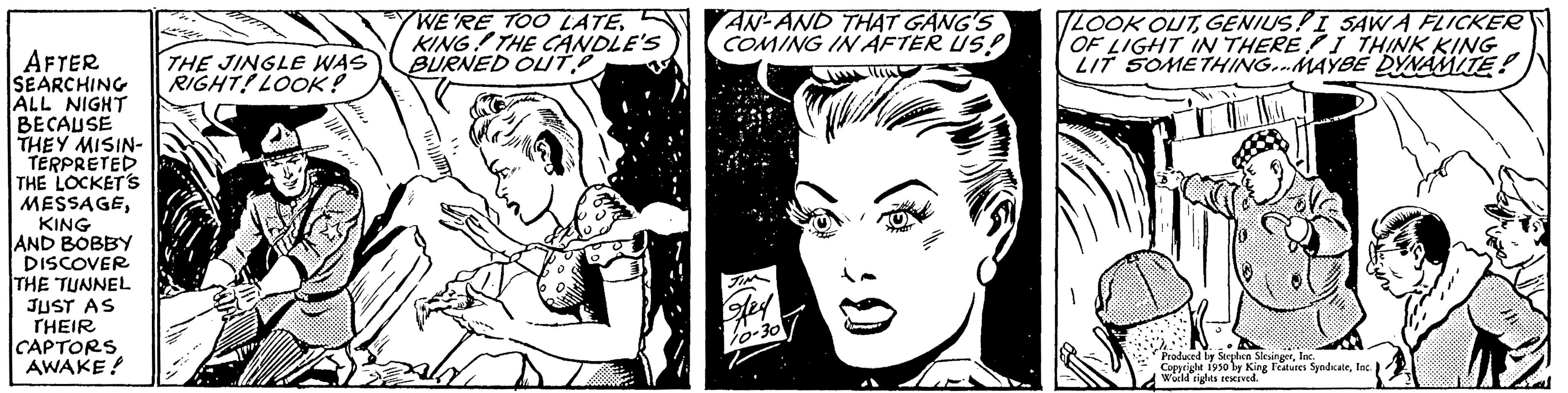 Jaw OCR: AFTER SEARCHING ALL NIGHT BECAUSE THEY MISIN- TERPRETED THE LOCKET'S MESSAGEKING AND BOBBY DISCOVER THE TUNNEL JUST AS THEIR CAPTORS AWAKE! THE JINGLE WAS RIGHT! LOOK! WE'RE TOO LATEKING THE CANDLE'S BURNED OUT AN-AND THAT GANG'S COMING IN AFTER US! LOOK OUTGENIUS! I SAW A FLICKER OF LIGHT IN THERE I THINK KING LIT SOMETHING...MAYBE DYNAMITE! Copyright 1930 by King Features SyndicateInc.) Wochd rights ming Features! AFTER SEARCHING ALL NIGHT BECAUSE THEY MISIN TERPRETED THE LOCKET'S MESSAGEKING AND BOBBY DISCOVER THE TUNNEL JUST AS THEIR CAPTORS AWAKE ! THE JINGLE WAS RIGHT ! LOOK ! WE'RE TOO LATEKING THE CANDLE'S BURNED OUT AN - AND THAT GANG'S COMING IN AFTER US ! LOOK OUTGENIUS ! I SAW A FLICKER OF LIGHT IN THERE I THINK KING LIT SOMETHING ... MAYBE DYNAMITE ! Copyright 1930 by King Features SyndicateInc. ) Wochd rights ming Features !