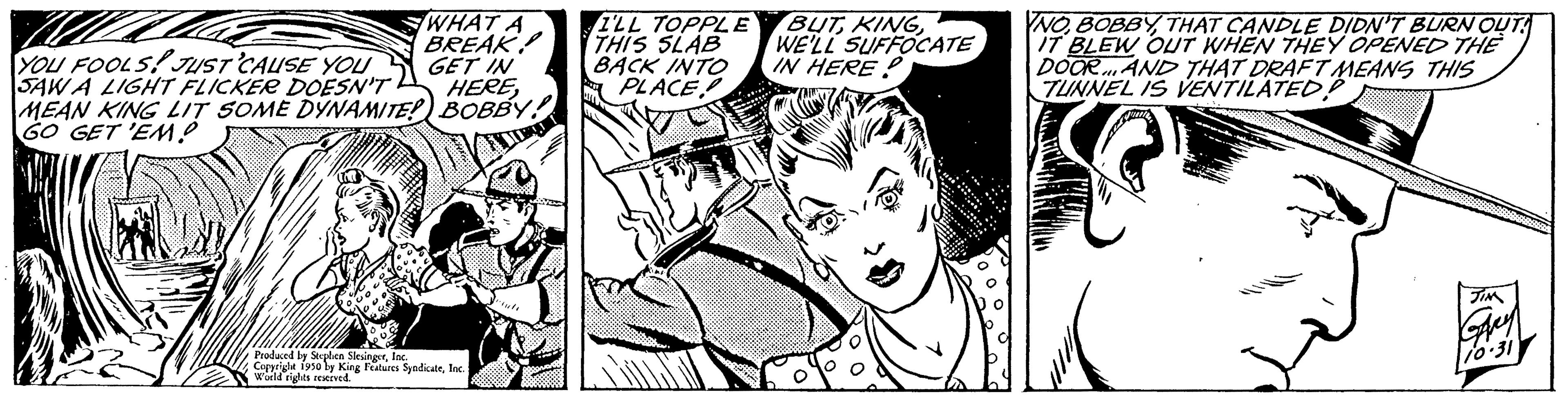 Art OCR: WHAT A BREAK GET IN YOU FOOLS! JUST CAUSE YOU SAW A LIGHT FLICKER DOESN'T MEAN KING LIT SOME DYNAMITE! BOBBY! GO GET 'EM HEREBEMUT Produced by Stephen SlesingerInc. Copyrighe 1950 by King Features SyndicateInc World rights reserved. I'LL TOPPLE THIS SLAB BACK INTO PLACE! BUTWE'LL SUFFOCATE IN HERE NOTHAT CANDLE DIDN'T BURN OUT! IT BLEW OUT WHEN THEY OPENED THE DOOR AND THAT DRAFT MEANS THIS TUNNEL IS VENTILATED?. WHAT A BREAK GET IN YOU FOOLS ! JUST CAUSE YOU SAW A LIGHT FLICKER DOESN'T MEAN KING LIT SOME DYNAMITE ! BOBBY ! GO GET ' EM HEREBEMUT Produced by Stephen SlesingerInc. Copyrighe 1950 by King Features SyndicateInc World rights reserved . I'LL TOPPLE THIS SLAB BACK INTO PLACE ! BUTWE'LL SUFFOCATE IN HERE NOTHAT CANDLE DIDN'T BURN OUT ! IT BLEW OUT WHEN THEY OPENED THE DOOR AND THAT DRAFT MEANS THIS TUNNEL IS VENTILATED ?.