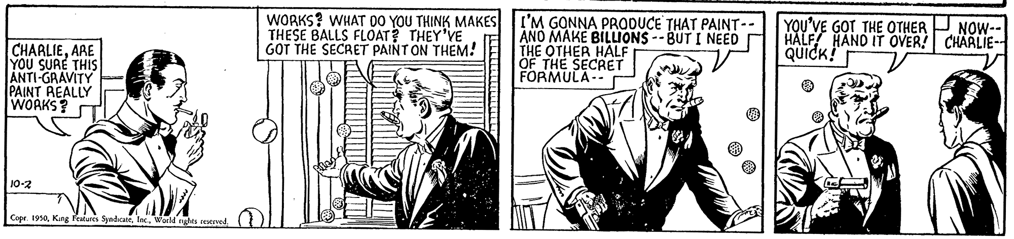 Rectangle OCR: WORKS? WHAT 00 YOU THINK MAKES THESE BALLS FLOAT? THEY'VE GOT THE SECRET PAINT ON THEM! I'M GONNA PRODUCE THAT PAINT-- ANO MAKE BILLIONS -- BUT I NEED THE OTHER HALF OF THE SECRET FORMULA- YOU'VE GOT THE OTHER HALF HAND IT OVER! CHARLIE-- QUICK! NOW-- CHARLIEARE YOU SURE THIS ANTI-GRAVITY PAINT REALLY WOAKS? 10-2 Cope. 1950Woeld rights tesceved WORKS? WHAT 00 YOU THINK MAKES THESE BALLS FLOAT? THEY'VE GOT THE SECRET PAINT ON THEM! I'M GONNA PRODUCE THAT PAINT-- ANO MAKE BILLIONS -- BUT I NEED THE OTHER HALF OF THE SECRET FORMULA- YOU'VE GOT THE OTHER HALF HAND IT OVER! CHARLIE-- QUICK! NOW-- CHARLIEARE YOU SURE THIS ANTI-GRAVITY PAINT REALLY WOAKS? 10-2 Cope. 1950King Features SyndicateWoeld rights tesceved