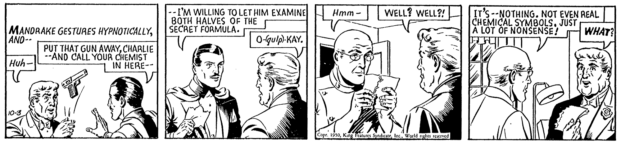 Font OCR: WELL? WELL?! --I'M WILLING TO LET HIM EXAMINE 8OTH HALVES OF THE SECRET FORMULA. IT'S--NOTHING. NOT EVEN AEAL CHEMICAL SYMBOLS. JUST A LOT OF NONSENSE! ???? Hmm - MANDRAKE GESTURES HYPNOTICALLYAND-- O-qulp-KAY. WHAT? PU? THAT GUN AVWAYCHARLIE --AND CALL YOUR CHEMIST 1 IN HERE-- Huh- 10-3 Lcatures SyndicateWorld ngtes reurved WELL? WELL?! --I'M WILLING TO LET HIM EXAMINE 8OTH HALVES OF THE SECRET FORMULA. IT'S--NOTHING. NOT EVEN AEAL CHEMICAL SYMBOLS. JUST A LOT OF NONSENSE! ???? Hmm - MANDRAKE GESTURES HYPNOTICALLYAND-- O-qulp-KAY. WHAT? PU? THAT GUN AVWAYCHARLIE --AND CALL YOUR CHEMIST 1 IN HERE-- Huh- 10-3 Lcatures SyndicateWorld ngtes reurved