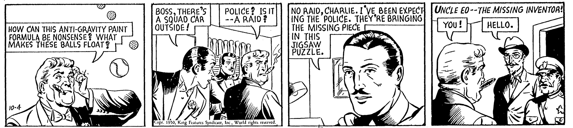 Font OCR: NO RAIDCHARLIE. I'VE BEEN EXPECT UNCLE EO--THE MISSING INVENTOA! ING THE POLICE. THEY'RE BRINGING THE MISSING PIECE IN THIS JIGSAW PUZZLE. BOSSTHERE'S A SQUAD CAR OUTSIDE! POLICE? IS IT --A RAID? YOU! HELLO. HOW CAN THIS ANTI-GRAVITY PAINT FORMULA BE NONSENSE? WHAT MAKES THESE BALLS FLOAT? 10-4 Cupr. 1950World rights reerved. NO RAIDCHARLIE. I'VE BEEN EXPECT UNCLE EO--THE MISSING INVENTOA! ING THE POLICE. THEY'RE BRINGING THE MISSING PIECE IN THIS JIGSAW PUZZLE. BOSSTHERE'S A SQUAD CAR OUTSIDE! POLICE? IS IT --A RAID? YOU! HELLO. HOW CAN THIS ANTI-GRAVITY PAINT FORMULA BE NONSENSE? WHAT MAKES THESE BALLS FLOAT? 10-4 Cupr. 1950King Features SyndicateWorld rights reerved.