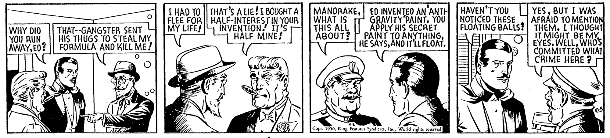 People OCR: I HAD TO THAT'S A LIE!I BOUGHT A FLEE FOR HALF-INTEREST IN YOUR INVENTION. IT'S T HALF MINE! MANDRAKEED INVENTED AN'ANTH HAVEN'T YOU GRAVITY PAINT. YOU APPLY HIS SECRET PAINT TO ANYTHINGAND IT'LLFLOAT. YESBUT I WAS AFRAID TO MENTION WHAT IS THIS ALL ABOUT? NOTICED THESE FLOATING BALLS? |THEM. I THOUGHT EI O EYES. WELLWHOS MY LIFE! WHY DIO YOU RUN AWAYE0? THAT--GANGSTER SENT HIS THUGS TO STEAL MY FORMULA AND KILL ME! IT MIGHT BE MY. COMMITTED WHAT CRIME HERE ? Copr. 1990Wurld nghts reerved I HAD TO THAT'S A LIE!I BOUGHT A FLEE FOR HALF-INTEREST IN YOUR INVENTION. IT'S T HALF MINE! MANDRAKEED INVENTED AN'ANTH HAVEN'T YOU GRAVITY PAINT. YOU APPLY HIS SECRET PAINT TO ANYTHINGHE SAYSAND IT'LLFLOAT. YESBUT I WAS AFRAID TO MENTION WHAT IS THIS ALL ABOUT? NOTICED THESE FLOATING BALLS? |THEM. I THOUGHT EI O EYES. WELLWHOS MY LIFE! WHY DIO YOU RUN AWAYE0? THAT--GANGSTER SENT HIS THUGS TO STEAL MY FORMULA AND KILL ME! IT MIGHT BE MY. COMMITTED WHAT CRIME HERE ? Copr. 1990Kang Features SyndicateWurld nghts reerved
