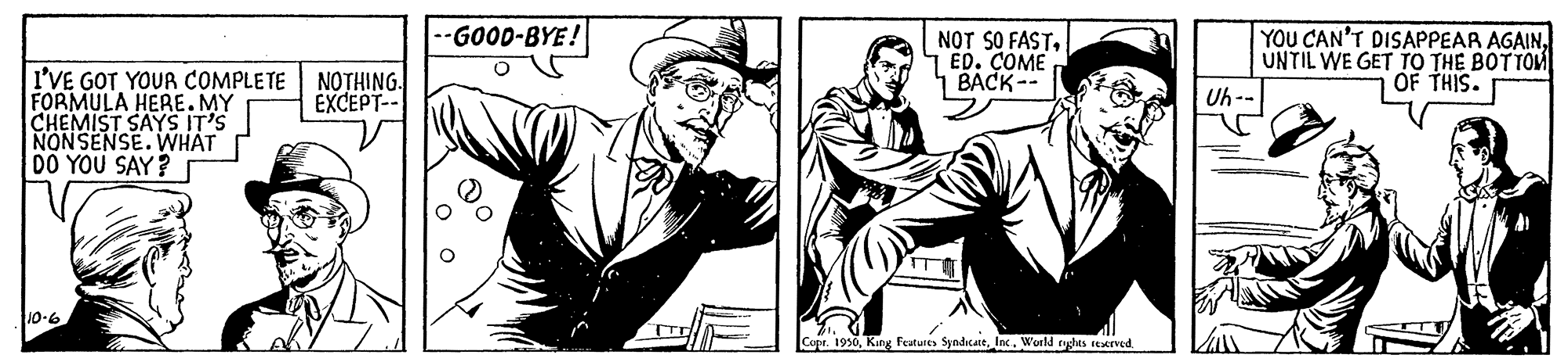 Line art OCR: -GOOD-BYE! NOT SO FASTED. COME 1 BACK-- YOU CAN'T DISAPPEAR AGAINUNTIL WE GET TO THE BOTTOM Uh -- I'VE GOT YOUR COMPLETE FORMULA HERE. MY CHEMIST SAYS IT'S NONSENSE.WHAT DO YOU SAY? NOTHING. EXCEPT-- OF THIS. 10-6 Cot. 1930Inc. World ryghes reserved -GOOD-BYE! NOT SO FASTED. COME 1 BACK-- YOU CAN'T DISAPPEAR AGAINUNTIL WE GET TO THE BOTTOM Uh -- I'VE GOT YOUR COMPLETE FORMULA HERE. MY CHEMIST SAYS IT'S NONSENSE.WHAT DO YOU SAY? NOTHING. EXCEPT-- OF THIS. 10-6 Cot. 1930Kang Features SyndicattInc. World ryghes reserved