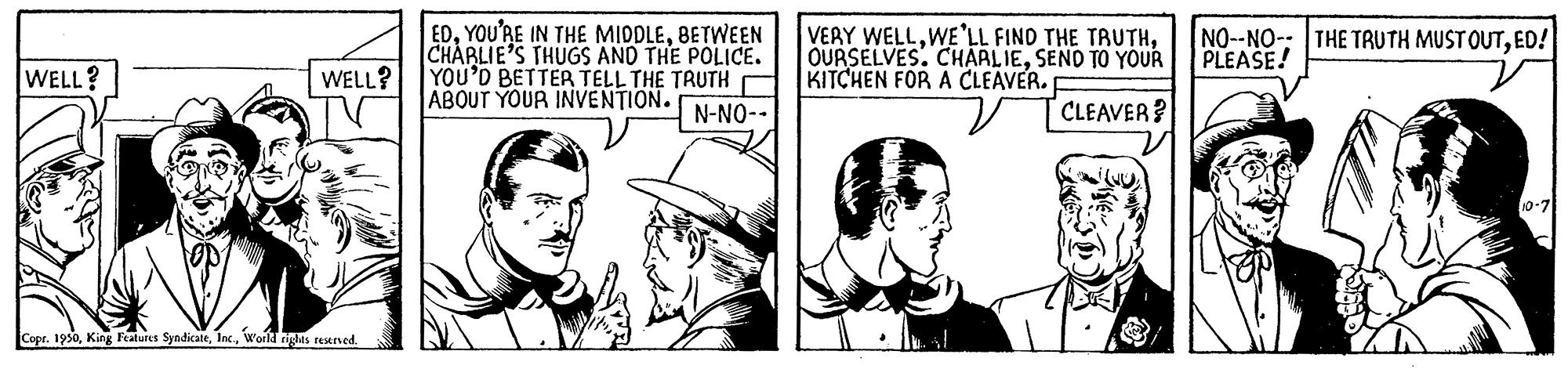 Hat OCR: EDBETWEEN CHARLIE'S THUGS AND THE POLICE. YOU'D BETTER TELL THE TAUTH ABOUT YOUR INVENTION. VERY WELLSEND TO YOUR KITCHEN FOR A CLEAVER. NO--NO-: THE TRUTH MUSTOUTED! PLEASE! WELL? WELL? N-NO-- CLEAVER? Copr. 1930World rights restrved. EDYOU'RE IN THE MIDDLEBETWEEN CHARLIE'S THUGS AND THE POLICE. YOU'D BETTER TELL THE TAUTH ABOUT YOUR INVENTION. VERY WELLWE'LL FINO THE TAUTHOURSELVES. CHARLIESEND TO YOUR KITCHEN FOR A CLEAVER. NO--NO-: THE TRUTH MUSTOUTED! PLEASE! WELL? WELL? N-NO-- CLEAVER? Copr. 1930King Features SyndicateWorld rights restrved.