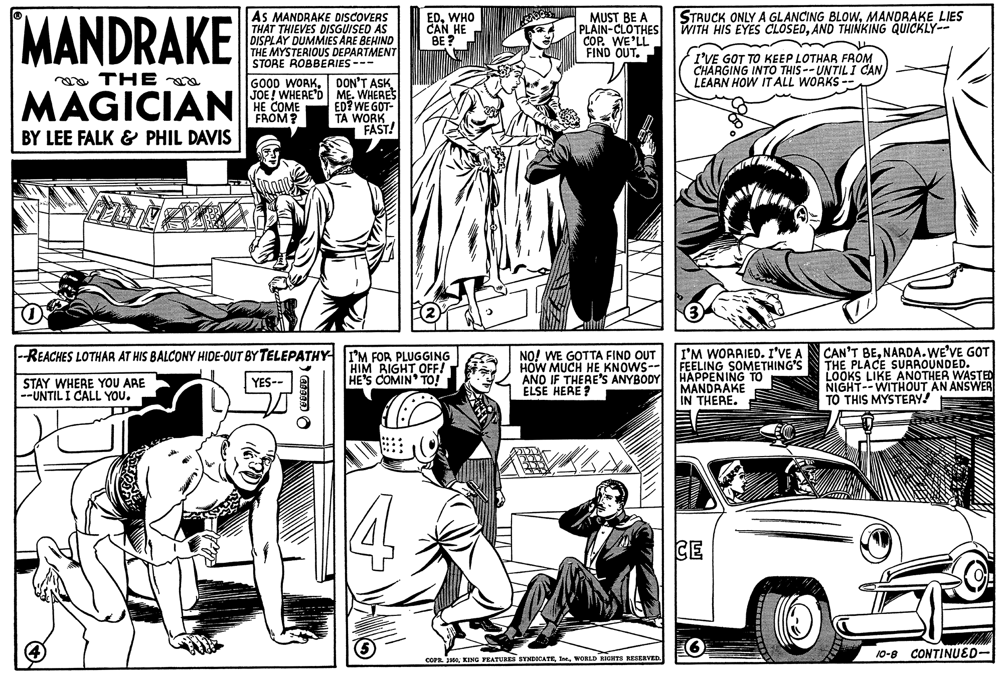 Motor vehicle OCR: MANDRAKE STRUCK ONLY A GLANCING BLOWMANORAKE LIES WITH HIS EYES CLOSEDAND THINKING QUICKLY-- AS MANDRAKE DISCOVERS THAT THIEVES DISGUISED AS DISPLAY DUMMIES ARE BEHIND THE MYSTERIOUS DEPARTMENT STORE ROBBERIES --- EDWHO CAN HE BE ? MUST BE A PLAIN-CLOTHES COP. WE'LL FIND OUT. I'VE GOT TO KEEP LOTHAR FROM CHARGING INTO THIS --UNTIL I CAN LEARN HOW IT ALL WORKS a THE MAGICIAN GOOD WORKJOE! WHERE'D ME. WHERES ED? WE GOT- TA WORK FAST! HE COME FROM? BY LEE FALK & PHIL DAVIS --REACHES LOTHAR AT HIS BALCONY HIDE-OUT BY TELEPATHY I'M FOR PLUGGING HIM BIGHT OFF! HE'S COMIN TO! CAN'T BENARDA.WE'VE GOT THE PLACE SURROUNDED. LOOKS LIKE ANOTHER WASTED NIGHT--WITHOUT AN ANSWER TO THIS MYSTEAY! I'M WORRIED. I'VE A NO! WE GOTTA FIND OUT HOW MUCH HE KNOWS-- FEELING SOMETHING'S AND IF THERE'S ANYBODY HAPPENING TO ELSE HERE STAY WHERE YOU ARE --UNTIL I CALL YOU. YES-- MANDRAKE IN THERE. CE 10-8 CONTINUED- COP. J0WORLD AGITS RESERVED MANDRAKE STRUCK ONLY A GLANCING BLOWMANORAKE LIES WITH HIS EYES CLOSEDAND THINKING QUICKLY-- AS MANDRAKE DISCOVERS THAT THIEVES DISGUISED AS DISPLAY DUMMIES ARE BEHIND THE MYSTERIOUS DEPARTMENT STORE ROBBERIES --- EDWHO CAN HE BE ? MUST BE A PLAIN-CLOTHES COP. WE'LL FIND OUT. I'VE GOT TO KEEP LOTHAR FROM CHARGING INTO THIS --UNTIL I CAN LEARN HOW IT ALL WORKS a THE MAGICIAN GOOD WORKDON'T ASKJOE! WHERE'D ME. WHERES ED? WE GOT- TA WORK FAST! HE COME FROM? BY LEE FALK & PHIL DAVIS --REACHES LOTHAR AT HIS BALCONY HIDE-OUT BY TELEPATHY I'M FOR PLUGGING HIM BIGHT OFF! HE'S COMIN TO! CAN'T BENARDA.WE'VE GOT THE PLACE SURROUNDED. LOOKS LIKE ANOTHER WASTED NIGHT--WITHOUT AN ANSWER TO THIS MYSTEAY! I'M WORRIED. I'VE A NO! WE GOTTA FIND OUT HOW MUCH HE KNOWS-- FEELING SOMETHING'S AND IF THERE'S ANYBODY HAPPENING TO ELSE HERE STAY WHERE YOU ARE --UNTIL I CALL YOU. YES-- MANDRAKE IN THERE. CE 10-8 CONTINUED- COP. J0KING FEATURES SYNDICATEWORLD AGITS RESERVED