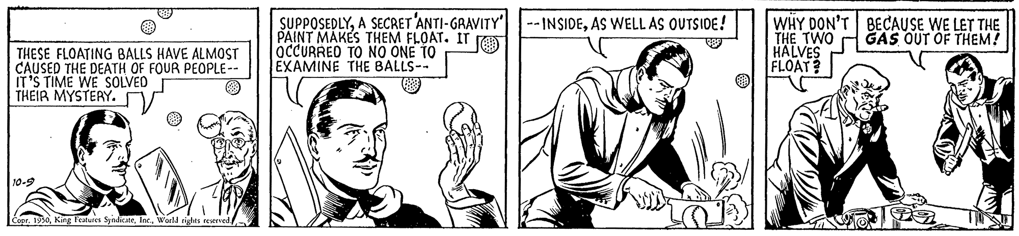 Human body OCR: SUPPOSEDLYAS WELL AS OUTSIDE! PAINT MAKES THEM FLOAT. IT ra OCCURREO TO NO ONE TO EXAMINE THE BALLS-- WHY DON'T BECAUSE WE LET THE THE TWO HALVES FLOAT? GAS OUT OF THEM! THESE FLOA?ING BALLS HAVE ALMOST CAUSED THE DEATH OF FOUR PEOPLE-- IT'S TIME WE SOLVED THEIR MYSTERY. 10-9 r. 1950World rights reserved SUPPOSEDLYA SECRET 'ANTI-GRAVITY' |--INSIDEAS WELL AS OUTSIDE! PAINT MAKES THEM FLOAT. IT ra OCCURREO TO NO ONE TO EXAMINE THE BALLS-- WHY DON'T BECAUSE WE LET THE THE TWO HALVES FLOAT? GAS OUT OF THEM! THESE FLOA?ING BALLS HAVE ALMOST CAUSED THE DEATH OF FOUR PEOPLE-- IT'S TIME WE SOLVED THEIR MYSTERY. 10-9 r. 1950King Peatures SyndicateWorld rights reserved