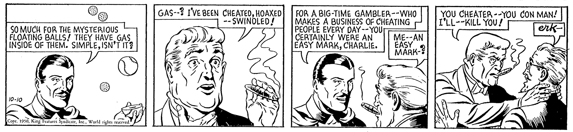 Organ OCR: GAS--? I'VE BEEN CHEATEDHOAXED -- SWINOLED! FOR A BIG-TIME GAMBLER--WHO MAKES A BUSINESS OF CHEATING PEOPLE EVERY DAY--YOUT CERTAINLY WERE AN EASY MARKCHARLIE. YOU CHEATER --YOU CON MAN! I'LL--KILL YOU ! erk- SO MUCH FOR THE MYSTERIOUS FLOATING BALLS! THEY HAVE GAS INSIDE OF THEM. SIMPLEISN'T IT? ME--AN EASY MARK-? 10-10 Copr. 1930World rights rewrved. GAS--? I'VE BEEN CHEATEDHOAXED -- SWINOLED! FOR A BIG-TIME GAMBLER--WHO MAKES A BUSINESS OF CHEATING PEOPLE EVERY DAY--YOUT CERTAINLY WERE AN EASY MARKCHARLIE. YOU CHEATER --YOU CON MAN! I'LL--KILL YOU ! erk- SO MUCH FOR THE MYSTERIOUS FLOATING BALLS! THEY HAVE GAS INSIDE OF THEM. SIMPLEISN'T IT? ME--AN EASY MARK-? 10-10 Copr. 1930King Features SyndicateWorld rights rewrved.