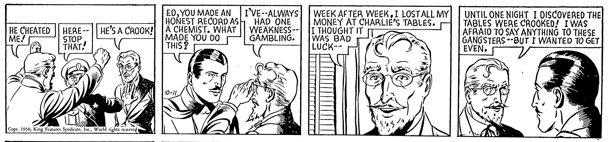 Art OCR: I'VE--ALWAYS HONEST RECORD AS HAD ONE WEAKNESS-- GAMBLING. WEEK AFTER WEEKI LOSTALL MY MONEY AT CHABLIE'S TABLES. I THOUGHT IT WAS BAD LUCK-- EDYOU MADE AN HERE-- HE'S A CROOK! A CHEMIST. WHAT STOP THAT! UNTIL ONE NIGHT I DISCOVERED THE TABLES WERE CROOKEO! IWAS AFRAID TO SAY ANYTHING TO THESE GANGSTERS --BUT I WANTED TO GET EVEN. HE CHEATED ME! MADE YOU DO THIS? 10-1 Copr. 1930World righMs restrved I'VE--ALWAYS HONEST RECORD AS HAD ONE WEAKNESS-- GAMBLING. WEEK AFTER WEEKI LOSTALL MY MONEY AT CHABLIE'S TABLES. I THOUGHT IT WAS BAD LUCK-- EDYOU MADE AN HERE-- HE'S A CROOK! A CHEMIST. WHAT STOP THAT! UNTIL ONE NIGHT I DISCOVERED THE TABLES WERE CROOKEO! IWAS AFRAID TO SAY ANYTHING TO THESE GANGSTERS --BUT I WANTED TO GET EVEN. HE CHEATED ME! MADE YOU DO THIS? 10-1 Copr. 1930King leatures SyndicateWorld righMs restrved