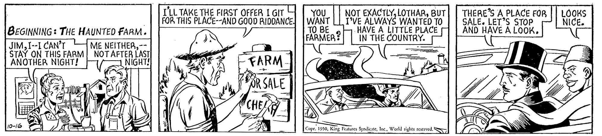Illustration OCR: I'LL TAKE THE FIRST OFFER I GIr FOR THIS PLACE-AND GOOD RIDDANCE. YOU WANT TO BE FARMER? NOT EXACTLYBUT I'VE ALWAYS WANTED TO HAVE A LITTLE PLACE IN THE COUNTRY. THERE'S A PLACE FOR SALE. LET'S STOP AND HAVE A LOOK. LOOKS NICE. BEGINNING: THE HAUNTED FARM. JIMI--I CAN'T STAY ON THIS FARM NOTAFTER LAST ANOTHER NIGHT! ME NEITHERFARM OR SALE CHEH NIGHT! 10-16 Copr. 1950W'orld rights reserved. I'LL TAKE THE FIRST OFFER I GIr FOR THIS PLACE-AND GOOD RIDDANCE. YOU WANT TO BE FARMER? NOT EXACTLYBUT I'VE ALWAYS WANTED TO HAVE A LITTLE PLACE IN THE COUNTRY. THERE'S A PLACE FOR SALE. LET'S STOP AND HAVE A LOOK. LOOKS NICE. BEGINNING: THE HAUNTED FARM. JIMI--I CAN'T STAY ON THIS FARM NOTAFTER LAST ANOTHER NIGHT! ME NEITHERFARM OR SALE CHEH NIGHT! 10-16 Copr. 1950King latures SyndicateW'orld rights reserved.