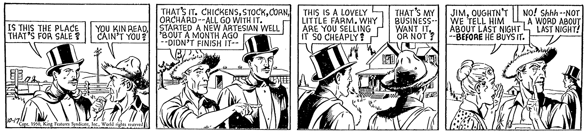 Drawing OCR: THAT'S IT. CHICKENSORCHÁRD--ALL GO WITH IT. YOU KIN READSTARTED A NEW ARTESIAN WELL 'BOUT A MONTH AGO --DIDN'T FINISH IT-- THIS IS A LOVELY LITTLE FARM. WHY ARE YOU SELLING IT SO CHEAPLY ? THAT'S MY BUSINESS-- WANT IT. OR NOT ? JIMOUGHTN'T WE TELL HIM ABOUT LAST NIGHT --BEFORE HE BUYS IT. NO! Shhh --NOT A WORD ABOUT LAST NIGHT! IS THIS THE PLACE THAT'S FOR SALE ? CAIN'T YOU? ? Copr. 1930World rights testrved THAT'S IT. CHICKENSORCHÁRD--ALL GO WITH IT. YOU KIN READSTARTED A NEW ARTESIAN WELL 'BOUT A MONTH AGO --DIDN'T FINISH IT-- THIS IS A LOVELY LITTLE FARM. WHY ARE YOU SELLING IT SO CHEAPLY ? THAT'S MY BUSINESS-- WANT IT. OR NOT ? JIMOUGHTN'T WE TELL HIM ABOUT LAST NIGHT --BEFORE HE BUYS IT. NO! Shhh --NOT A WORD ABOUT LAST NIGHT! IS THIS THE PLACE THAT'S FOR SALE ? CAIN'T YOU? ? Copr. 1930King Features SyndicateWorld rights testrved