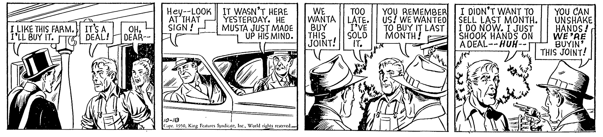Automotive exterior OCR: Hey--LOOK IT WASN'T HERE YESTERDAY. HE MUSTA JUST MADE UP HIS MIND. WE WANTA BUY THIS JOINT! TOO LATE. I'VE SOLD IT. YOU REMEMBE I DION'T WANT TO SELL LAST MONTH. I DO NOW. I JUST SHOOK HANDS ON A DEAL--HUH-- YOU CAN UNSHAKE HANDS! WE'RE BUYIN' THIS JOINT! AT THAT SIGN ! I LIKE THIS FARM. IT'S A. I'LL BUY IT. OHDEAL! DEAR TO BUY IT LAST MONTH! 10-18 Cupr. 1950World tights reserved- Hey--LOOK IT WASN'T HERE YESTERDAY. HE MUSTA JUST MADE UP HIS MIND. WE WANTA BUY THIS JOINT! TOO LATE. I'VE SOLD IT. YOU REMEMBE I DION'T WANT TO SELL LAST MONTH. I DO NOW. I JUST SHOOK HANDS ON A DEAL--HUH-- YOU CAN UNSHAKE HANDS! WE'RE BUYIN' THIS JOINT! AT THAT SIGN ! I LIKE THIS FARM. IT'S A. I'LL BUY IT. OHDEAL! DEAR TO BUY IT LAST MONTH! 10-18 Cupr. 1950King Features SyndicateWorld tights reserved-
