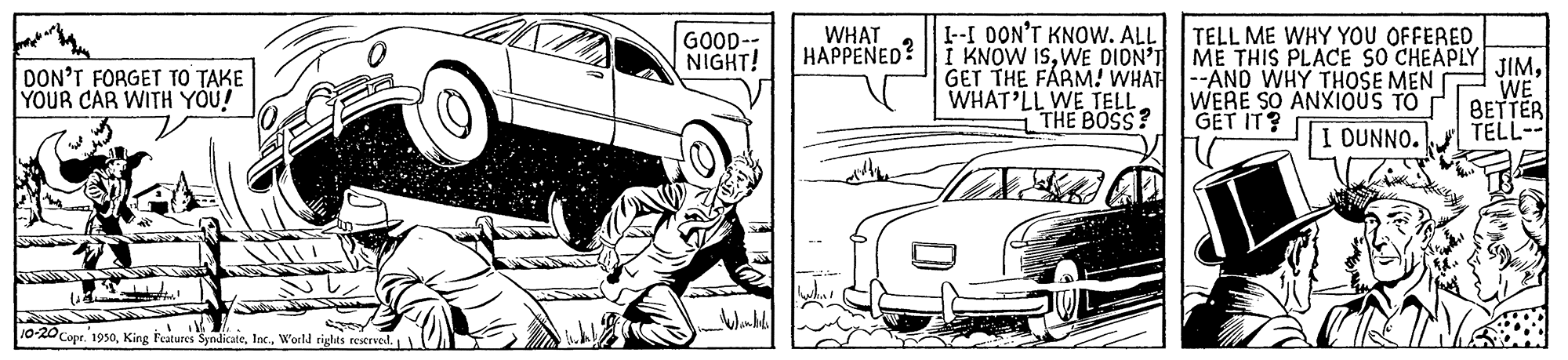 Automotive exterior OCR: WHAT 1-I DON'T KNOW. ALL TELL ME WHY YOU OFFERED GOOD- NIGHT! HAPPENED? | I KNOW ISWE DION'I ME THIS PLACE SO CHEAPLYJIM. GET THE FARM! WHAT --AND WHY THOSE MEN WERE SO ANXIOUS TO GET IT? DON'T FORGET TO TAKE YOUR CAR WITH YOU! WHAT'LL WE TELL THE BOSS? WE BETTER TELL-- I OUNNO. 10-20 Copr. 195oWorld rights restrvel. WHAT 1-I DON'T KNOW. ALL TELL ME WHY YOU OFFERED GOOD- NIGHT! HAPPENED? | I KNOW ISWE DION'I ME THIS PLACE SO CHEAPLYJIM. GET THE FARM! WHAT --AND WHY THOSE MEN WERE SO ANXIOUS TO GET IT? DON'T FORGET TO TAKE YOUR CAR WITH YOU! WHAT'LL WE TELL THE BOSS? WE BETTER TELL-- I OUNNO. 10-20 Copr. 195oKing Features SyndicateWorld rights restrvel.
