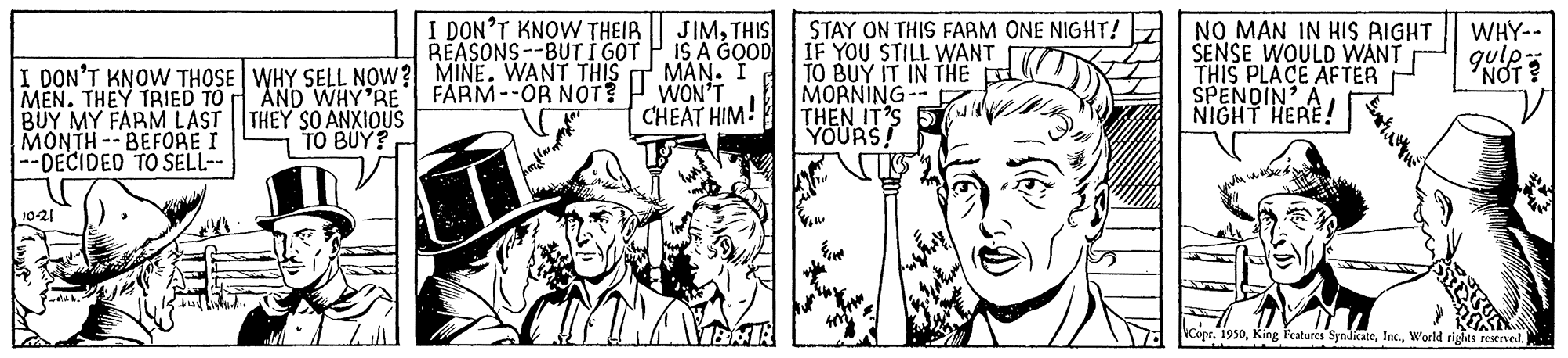 Comics OCR: JIMTHIS GOOD MAN. I WON'T CHEAT HIM! I DON'T KNOW THEIR IS A REASONS--BUT I GOT I DON'T KNOW THOSE WHY SELL NOW? MINE. WANT THIS AND WHY'RE FARM--OR NOT? STAY ON THIS FARM ONE NIGHT! IF YOU STILL WANT TO BUY IT IN THE MORNING-- THEN IT'S YOURS! NO MAN IN HIS RIGHT SENSE WOULD WANT THIS PLACE AFTER SPENDIN' A NIGHT HERE! WHY-- qulp- NOT? MEN. THEY TRIED TO BUY MY FARM LAST THEY SO ANXIOUS MONTH--BEFORE I --DECIDED TO SELL-- TO BUY? 10-21 Copr. 1930World riglits resened. JIMTHIS GOOD MAN. I WON'T CHEAT HIM! I DON'T KNOW THEIR IS A REASONS--BUT I GOT I DON'T KNOW THOSE WHY SELL NOW? MINE. WANT THIS AND WHY'RE FARM--OR NOT? STAY ON THIS FARM ONE NIGHT! IF YOU STILL WANT TO BUY IT IN THE MORNING-- THEN IT'S YOURS! NO MAN IN HIS RIGHT SENSE WOULD WANT THIS PLACE AFTER SPENDIN' A NIGHT HERE! WHY-- qulp- NOT? MEN. THEY TRIED TO BUY MY FARM LAST THEY SO ANXIOUS MONTH--BEFORE I --DECIDED TO SELL-- TO BUY? 10-21 Copr. 1930King Features SyndicateWorld riglits resened.