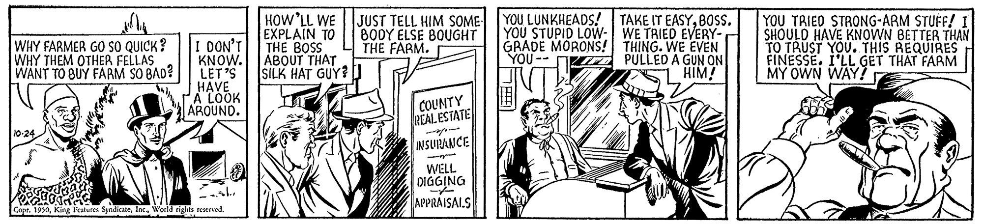 Fiction OCR: HOW'LL WE EXPLAIN TO THE BOSS ABOUT THAT SILK HAT GUY?D JUST TELL HIM SOME YOU LUNKHEADS! TAKE IT EASYBOSS. YOU STUPID LOW: WE TRIED EVERY- GRADE MORONS! THING. WE EVEN PULLED A GUN ON HIM! YOU TRIED STRONG-ARM STUFF! I SHOULD HAVE KNOWN BETTER THAN TO TRUST YOU. THIS REQUIRES FINESSE. I'LL GET THAT FARM MY OWN WAY? BODY ELSE BOUGHT THE FARM. WHY FARMER GO sO QUICK? WHY THEM OTHER FELLAS WANT TO BUY FARM SO BAD? I DON'T KNOW. LET'S HAVE A LOOK AROUND. YOU -- COUNTY REAL ESTATE 10-24 INSURANCE WELL DIGGING APPRAISAIS Copr. 1930Inc. World rights reserved. HOW'LL WE EXPLAIN TO THE BOSS ABOUT THAT SILK HAT GUY?D JUST TELL HIM SOME YOU LUNKHEADS! TAKE IT EASYBOSS. YOU STUPID LOW: WE TRIED EVERY- GRADE MORONS! THING. WE EVEN PULLED A GUN ON HIM! YOU TRIED STRONG-ARM STUFF! I SHOULD HAVE KNOWN BETTER THAN TO TRUST YOU. THIS REQUIRES FINESSE. I'LL GET THAT FARM MY OWN WAY? BODY ELSE BOUGHT THE FARM. WHY FARMER GO sO QUICK? WHY THEM OTHER FELLAS WANT TO BUY FARM SO BAD? I DON'T KNOW. LET'S HAVE A LOOK AROUND. YOU -- COUNTY REAL ESTATE 10-24 INSURANCE WELL DIGGING APPRAISAIS Copr. 1930King Features SyndicateInc. World rights reserved.