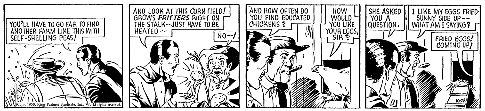 Monochrome OCR: YOU'LL HAVE TO GO FAR TO FIND ANOTHER FARM LIKE THIS WITH SELF-SHELLING PEAS! AND LOOK AT THIS CORN FIELD! GROWS FRITTERS RIGHT ON THE STALK--JUST HAVE TO BE HEATED-- AND HOW OFTEN DO YOU FIND EDUCATED CHICKENS ? HOW WOULD YOU LIKE YOUR EGGSSIR SHE ASKED ??? ? QUESTION. 1 LIKE MY EGGS FRIED- SUNNY SIDE UP-- WHAT AM I SAYING? NO--! FRIED EGGS! COMING UP! 10-26 iCopr. 1950World rights reserved. YOU'LL HAVE TO GO FAR TO FIND ANOTHER FARM LIKE THIS WITH SELF-SHELLING PEAS! AND LOOK AT THIS CORN FIELD! GROWS FRITTERS RIGHT ON THE STALK--JUST HAVE TO BE HEATED-- AND HOW OFTEN DO YOU FIND EDUCATED CHICKENS ? HOW WOULD YOU LIKE YOUR EGGSSIR SHE ASKED ??? ? QUESTION. 1 LIKE MY EGGS FRIED- SUNNY SIDE UP-- WHAT AM I SAYING? NO--! FRIED EGGS! COMING UP! 10-26 iCopr. 1950King Features SyndicateWorld rights reserved.