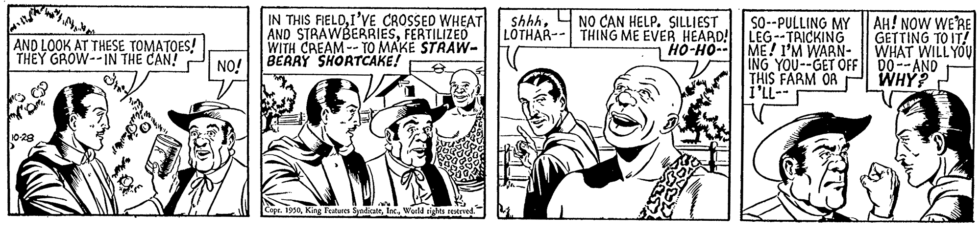 Art OCR: IN THIS FIELDI'VE CROSSED WHEAT AND STRAWBERRIESFERTILIZED WITH CREAM-- TO MAKE STRAW- BERRY SHORTCAKE! shhhNO CAN HELP. SILLIEST LOTHAR-- THING ME EVER HEARD! LEG--TRICKING ??-??-- AH! NOW WE'RE GETTING TO IT! WHAT WILL YOU So--PULLING MY AND LOOK AT THESE TOMATOES! THEY GROW--IN THE CAN! NO! ME! I'M WARN- ING YOU--GET OFF 00--AND THIS FARM OR i'LL-- WHY? 10-28 t. 1950World tights reserved. IN THIS FIELDI'VE CROSSED WHEAT AND STRAWBERRIESFERTILIZED WITH CREAM-- TO MAKE STRAW- BERRY SHORTCAKE! shhhNO CAN HELP. SILLIEST LOTHAR-- THING ME EVER HEARD! LEG--TRICKING ??-??-- AH! NOW WE'RE GETTING TO IT! WHAT WILL YOU So--PULLING MY AND LOOK AT THESE TOMATOES! THEY GROW--IN THE CAN! NO! ME! I'M WARN- ING YOU--GET OFF 00--AND THIS FARM OR i'LL-- WHY? 10-28 t. 1950King Features SyndicateWorld tights reserved.