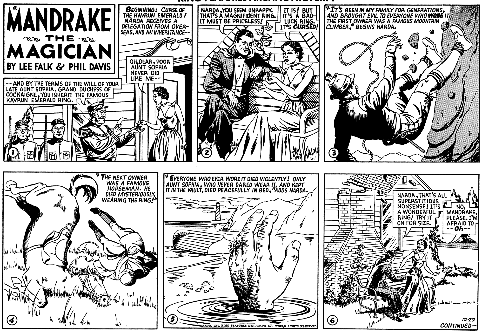 Gesture OCR: MANDRAKE BEGINNING: CURSE OF THE KAVRUN EMERALD! NAADA RECEIVES A DELEGATION FROM OVER- SEASANO AN INHERITANCE-- "ITS BEEN IN MY FAMILY FOR GENERATIONSAND BROUGHT EVIL TO EVERYONE WHO WORE IT. THE FIRST OWNER WAS A FAMOUS MOUNTAIN IT IS! BUT NARDAYOU SEEM UNHAPPY. THAT'S A MAGNIFICENT RING. T'S A BAD- IT MUST BE PRICELESS! LUCK AING. IT'S CURSED! CLIMBER" BEGINS NARDA. aa THE MAGICIAN OHPOORA AUNT SOPHIA NEVER DID LIKE ME -- BY LEE FALK & PHIL DAVIS --AND BY THE TERMS OF THE WILL OF YOUR LATE AUNT SOPHIAGRAND DUCHESS OF COCKAIGNEYOU INHERIT THE FAMOUS KAVRUN EMERALD RING. AE THE NEXT OWNER WAS A FAMOUS HORSEMAN. HE DIED MYSTERIOUSLYWEARING THE RING!" EVERYONE WHO EVER WORE IT DIED VIOLENTLY! ONLY AUNT SOPHIAAND KEPT IT IN THE VAULT"ADDS NARDA. NARDATHAT'S ALL SUPERSTITIOUS NONSENSE! IT'S NO. A WONDERFUL RING! TRY IT ON FOR SIZE. --- T MANDRAKEPLEASE. I'M AFRAID TO --40- 10-29 COPRWORLD RIGHTS KESERVED CONTINUED- MANDRAKE BEGINNING: CURSE OF THE KAVRUN EMERALD! NAADA RECEIVES A DELEGATION FROM OVER- SEASANO AN INHERITANCE-- "ITS BEEN IN MY FAMILY FOR GENERATIONSAND BROUGHT EVIL TO EVERYONE WHO WORE IT. THE FIRST OWNER WAS A FAMOUS MOUNTAIN IT IS! BUT NARDAYOU SEEM UNHAPPY. THAT'S A MAGNIFICENT RING. T'S A BAD- IT MUST BE PRICELESS! LUCK AING. IT'S CURSED! CLIMBER" BEGINS NARDA. aa THE MAGICIAN OHPOORA AUNT SOPHIA NEVER DID LIKE ME -- BY LEE FALK & PHIL DAVIS --AND BY THE TERMS OF THE WILL OF YOUR LATE AUNT SOPHIAGRAND DUCHESS OF COCKAIGNEYOU INHERIT THE FAMOUS KAVRUN EMERALD RING. AE THE NEXT OWNER WAS A FAMOUS HORSEMAN. HE DIED MYSTERIOUSLYWEARING THE RING!" EVERYONE WHO EVER WORE IT DIED VIOLENTLY! ONLY AUNT SOPHIAWHO NEVER DARED WEAR ITAND KEPT IT IN THE VAULTDIED PEACEFULLY IN BED"ADDS NARDA. NARDATHAT'S ALL SUPERSTITIOUS NONSENSE! IT'S NO. A WONDERFUL RING! TRY IT ON FOR SIZE. --- T MANDRAKEPLEASE. I'M AFRAID TO --40- 10-29 COPRKING FRATURES SYNDICATEWORLD RIGHTS KESERVED CONTINUED-