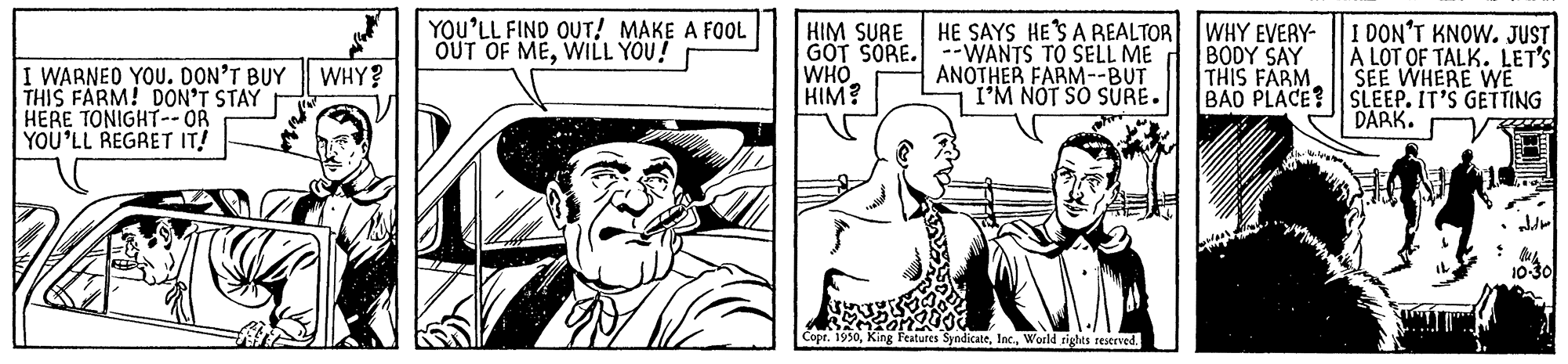 Line OCR: YOU'LL FIND OUT! MAKE A FOOL OUT OF MEWILL YOU! HIM SURE GOT SORE. --WANTS TO SELL ME WHO HIM? HE SAYS HESAREALTOR WHY EVERY- |I DON'T KNOW. JUST I WARNEO YOU. DON'T BUY THIS FARM! DON'T STAY HERE TONIGHT-- OR YOU'LL REGRET IT! BODY SAY THIS FARM A LOT OF TALK. LET'S SEE WHERE WE BAD PLACE? SLEEP. IT'S GETTING DARK. WHY? ANOTHER FARM--BUT I'M NOT SO SURE. King Features SyndicateWorld rights reserved. YOU'LL FIND OUT! MAKE A FOOL OUT OF MEWILL YOU! HIM SURE GOT SORE. --WANTS TO SELL ME WHO HIM? HE SAYS HESAREALTOR WHY EVERY- |I DON'T KNOW. JUST I WARNEO YOU. DON'T BUY THIS FARM! DON'T STAY HERE TONIGHT-- OR YOU'LL REGRET IT! BODY SAY THIS FARM A LOT OF TALK. LET'S SEE WHERE WE BAD PLACE? SLEEP. IT'S GETTING DARK. WHY? ANOTHER FARM--BUT I'M NOT SO SURE. King Features SyndicateWorld rights reserved.
