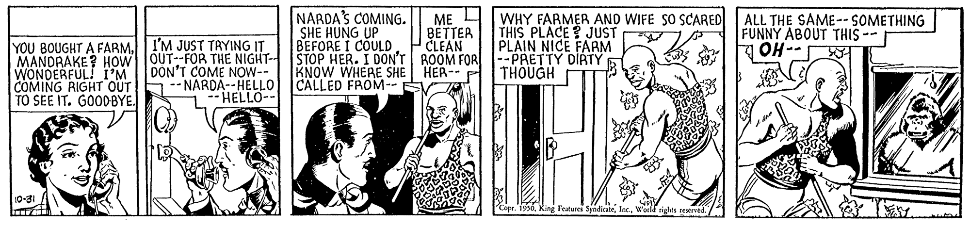 Illustration OCR: NARDA'S COMING. SHE HUNG UP BEFORE I COULD MANDRAKE? HOW OUT--FOR THE NIGHT- STOP HER. I DON'T ROOM FOR --PRETTY DIRTY ME I BETTER CLEAN WHY FARMER AND WIFE SO SCARED THIS PLACE? JUST PLAIN NICE FARM ALL THE SAME--SOMETHING FUNNY ABOUT THIS -- OH-- YOU BOUGHT A FARM. I'M JUST TRYING IT DON'T COME NOW-- NARDA--HELLO HELLO-- KNOW WHERE SHE HER-- P CALLED FROM-- THOUGH WONDERFUL! I'M COMING RIGHT OUT TO SEE IT. GOODBYE. 10-31 Copt. 1996World rights restrved. / NARDA'S COMING. SHE HUNG UP BEFORE I COULD MANDRAKE? HOW OUT--FOR THE NIGHT- STOP HER. I DON'T ROOM FOR --PRETTY DIRTY ME I BETTER CLEAN WHY FARMER AND WIFE SO SCARED THIS PLACE? JUST PLAIN NICE FARM ALL THE SAME--SOMETHING FUNNY ABOUT THIS -- OH-- YOU BOUGHT A FARM. I'M JUST TRYING IT DON'T COME NOW-- NARDA--HELLO HELLO-- KNOW WHERE SHE HER-- P CALLED FROM-- THOUGH WONDERFUL! I'M COMING RIGHT OUT TO SEE IT. GOODBYE. 10-31 Copt. 1996King Features SyndicateWorld rights restrved. /