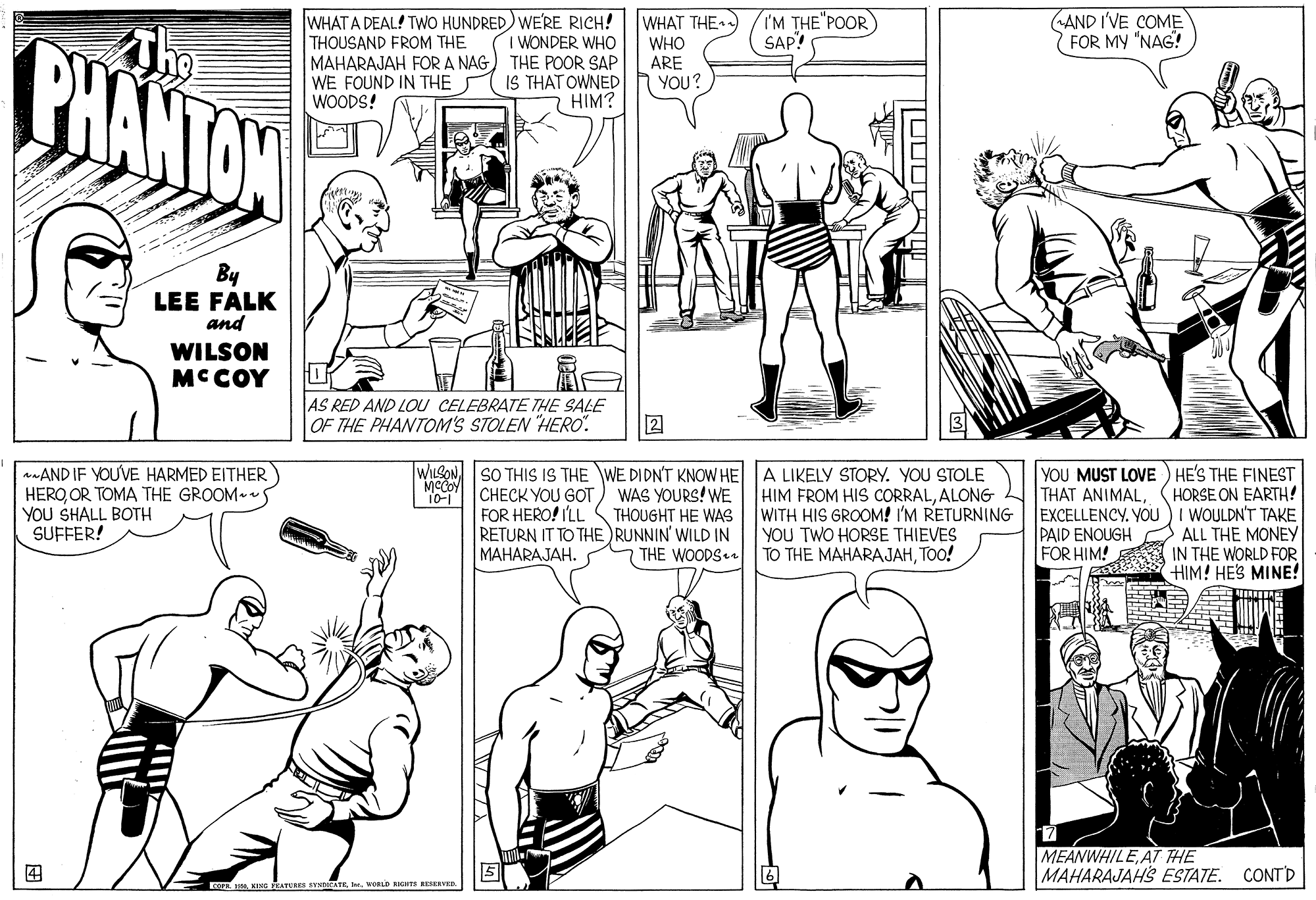 Font OCR: WHAT A DEAL! TWO HUNDRED) WERE RICH! THOUSAND FROM THE MAHARAJAH FORA NAG) THE POOR SAP WE FOUND IN THE WOODS! WHAT THE ) WHO ARE YOU? IM THE"POOR) SAP! AND I'VE COME FOR MY "NAG! BHANTON I WONDER WHO IS THAT OWNED HIM? By LEE FALK and WILSON MCCOY AS RED AND LOU CELEBRATE THE SALE OF THE PHANTOM'S STOLEN "HERO". 2 WILSON. SO THIS IS THE WE DIDN'T KNOW HE A LIKELY STORY. YOU STOLE CHECK YOU GOT) WAS YOURS! WE aAND IF YOU'VE HARMED EITHER HEROOR TOMA THE GROOM S YOU SHALL BOTH SUFFER! 10-1 FOR HERO! ILL THOUGHT HE WAS RETURN IT TO THE RUNNIN' WILD IN ???ARAJAH. HIM FROM HIS CORRALALONG WITH HIS GROOM! I'M RETURNING YOU TWO HORSE THIEVES TO THE MAHARAJAHTOO! THAT ANIMALYOU PAID ENOUGH FOR HIM! YOU MUST LOVE ) HE'S THE FINEST HORSE ON EARTH! I WOULDN'T TAKE ALL THE MONEY IN THE WORLD FOR HIM! HES MINE! THE WOODS MEANWHILEAT THE MAHARAJAHS ESTATE. CONTD ? Fo KING EATURER NNDICATE. WOLD NI VRD WHAT A DEAL! TWO HUNDRED) WERE RICH! THOUSAND FROM THE MAHARAJAH FORA NAG) THE POOR SAP WE FOUND IN THE WOODS! WHAT THE ) WHO ARE YOU? IM THE"POOR) SAP! AND I'VE COME FOR MY "NAG! BHANTON I WONDER WHO IS THAT OWNED HIM? By LEE FALK and WILSON MCCOY AS RED AND LOU CELEBRATE THE SALE OF THE PHANTOM'S STOLEN "HERO". 2 WILSON. SO THIS IS THE WE DIDN'T KNOW HE A LIKELY STORY. YOU STOLE CHECK YOU GOT) WAS YOURS! WE aAND IF YOU'VE HARMED EITHER HEROOR TOMA THE GROOM S YOU SHALL BOTH SUFFER! 10-1 FOR HERO! ILL THOUGHT HE WAS RETURN IT TO THE RUNNIN' WILD IN ???ARAJAH. HIM FROM HIS CORRALALONG WITH HIS GROOM! I'M RETURNING YOU TWO HORSE THIEVES TO THE MAHARAJAHTOO! THAT ANIMALYOU PAID ENOUGH FOR HIM! YOU MUST LOVE ) HE'S THE FINEST HORSE ON EARTH! I WOULDN'T TAKE ALL THE MONEY IN THE WORLD FOR HIM! HES MINE! THE WOODS MEANWHILEAT THE MAHARAJAHS ESTATE. CONTD ? Fo KING EATURER NNDICATE. WOLD NI VRD