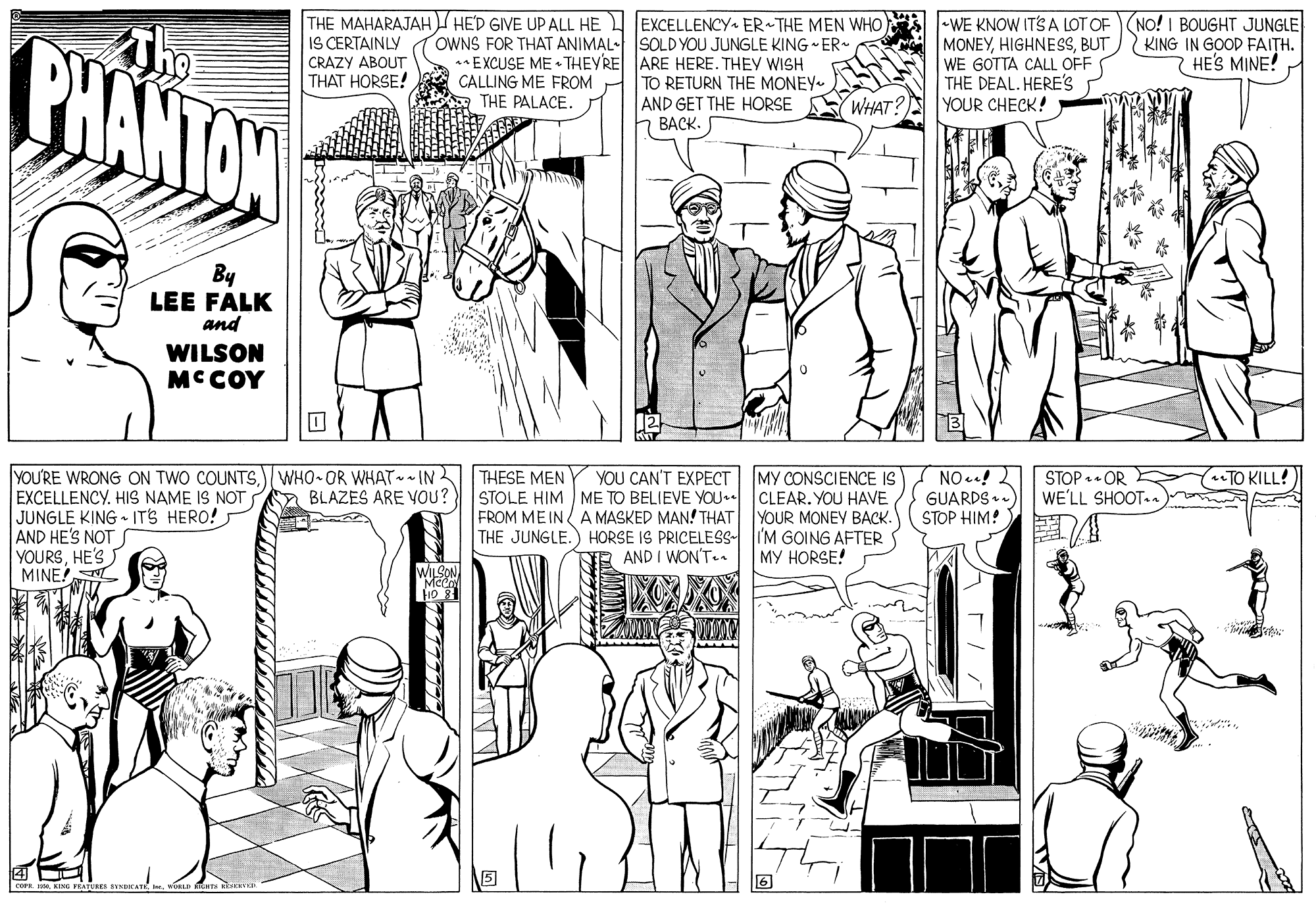 Mammal OCR: PHANTON The THE MAHARAJAH HE'D GIVE UP ALL HE U JEXCELLENCY ER THE MEN WHO IS CERTAINLY •WE KNOW ITS A LOT OF(NO! I BOUGHT JUNGLE MONEYBUT WE GOTTA CALL OFF THE DEAL. HERE'S YOUR CHECK! OWNS FOR THAT ANIMAL- SOLD YOU JUNGLE KING ER- EXCUSE ME THEYRE ARE HERE. THEY WISH CALLING ME FROM THE PALACE. KING IN GOOD FAITH. 7 HE'S MINE! CRAZY ABOUT THAT HORSE! TO RETURN THE MONEY AND GET THE HORSE BACK. WHAT? By LEE FALK and WILSON MCCOY NO! GUARDS . STOP HIM! STOP • OR WE'LL SHOOT.n TO KILL! YOU'RE WRONG ON TWO COUNTSWHO- OR WHATIN EXCELLENCYHIS NAME IS NOT JUNGLE KING - ITS HERO! AND HE'S NOT YOURSHE'S MINE! MY CONSCIENCE IS STOLE HIM ME TO BELIEVE YOU CLEAR. YOU HAVE YOUR MONEY BACK. THE JUNGLE.) HORSE IS PRICELESS- I'M GOING AFTER |?? ?ORSE! THESE MEN YOU CAN'T EXPECT n BLAZES ARE VOU? FROM ME IN A MASKED MAN! THAT NE AND I WON'T PHANTON The THE MAHARAJAH HE'D GIVE UP ALL HE U JEXCELLENCY ER THE MEN WHO IS CERTAINLY •WE KNOW ITS A LOT OF(NO! I BOUGHT JUNGLE MONEYBUT WE GOTTA CALL OFF THE DEAL. HERE'S YOUR CHECK! OWNS FOR THAT ANIMAL- SOLD YOU JUNGLE KING ER- EXCUSE ME THEYRE ARE HERE. THEY WISH CALLING ME FROM THE PALACE. KING IN GOOD FAITH. 7 HE'S MINE! CRAZY ABOUT THAT HORSE! TO RETURN THE MONEY AND GET THE HORSE BACK. WHAT? By LEE FALK and WILSON MCCOY NO! GUARDS . STOP HIM! STOP • OR WE'LL SHOOT.n TO KILL! YOU'RE WRONG ON TWO COUNTSWHO- OR WHATIN EXCELLENCYHIS NAME IS NOT JUNGLE KING - ITS HERO! AND HE'S NOT YOURSHE'S MINE! MY CONSCIENCE IS STOLE HIM ME TO BELIEVE YOU CLEAR. YOU HAVE YOUR MONEY BACK. THE JUNGLE.) HORSE IS PRICELESS- I'M GOING AFTER |?? ?ORSE! THESE MEN YOU CAN'T EXPECT n BLAZES ARE VOU? FROM ME IN A MASKED MAN! THAT NE AND I WON'T
