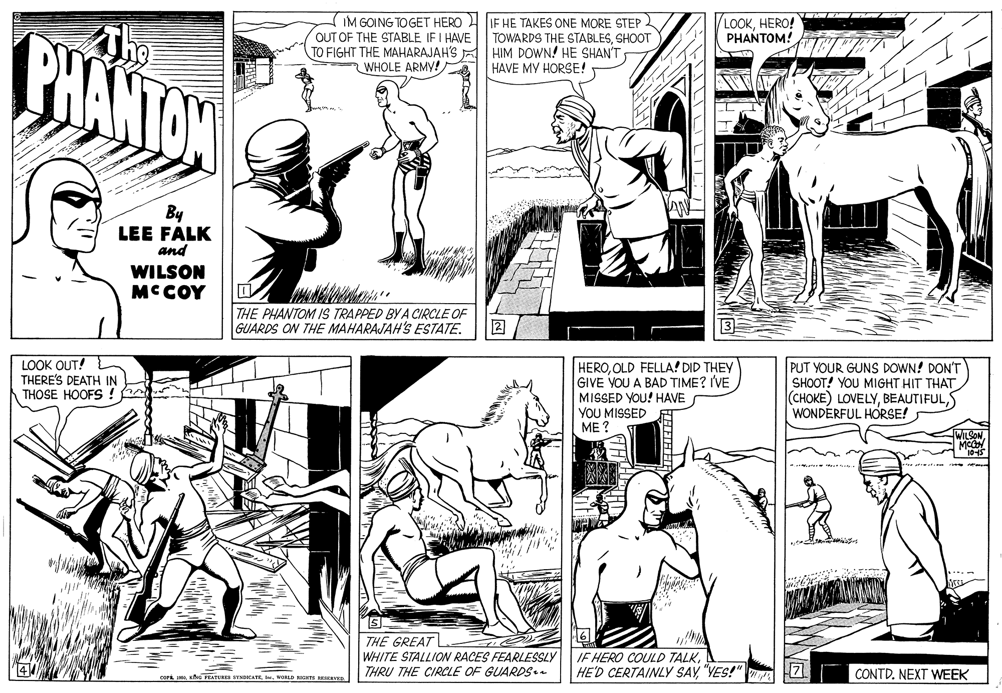 Style OCR: IM GOING TO GET HERO IE HE TAKES ONE MORE STEP OUT OF THE STABLE IFI HAVE TOWARDS THE STABLESSHOOT TO FIGHT THE MAHARAJAH'S HIM DOWN! HE SHAN'T LOOKHERO! PHANTOM! BHANTAN WHOLE ARMY! HAVE MY HORSE! By LEE FALK and WILSON MC COY THE PHANTOM IS TRAPPED BY A CIRCLE OF GUARDS ON THE MAHARAJAH'S ESTATE. 2 LOOK OUT! THERE'S DEATH IN THOSE HOOFS ! HEROOLD FELLA! DID THEY GIVE VOU A BAD TIME? I'VE MISSED YOU! HAVE YOU MISSED ME ? PUT YOUR GUNS DOWN! DON'T SHOOT! YOU MIGHT HIT THAT (CHOKE) LOVELYWONDERFUL HORSE! WILSON THE GREATL WHITE STALLION RACES FEARLESSLY THRU THE CIRCLE OF GUARDs.. IF HERO COULD TALK"YES!" COPL INORLD TE BESERVED CONTD. NEXT WEEK IM GOING TO GET HERO IE HE TAKES ONE MORE STEP OUT OF THE STABLE IFI HAVE TOWARDS THE STABLESSHOOT TO FIGHT THE MAHARAJAH'S HIM DOWN! HE SHAN'T LOOKHERO! PHANTOM! BHANTAN WHOLE ARMY! HAVE MY HORSE! By LEE FALK and WILSON MC COY THE PHANTOM IS TRAPPED BY A CIRCLE OF GUARDS ON THE MAHARAJAH'S ESTATE. 2 LOOK OUT! THERE'S DEATH IN THOSE HOOFS ! HEROOLD FELLA! DID THEY GIVE VOU A BAD TIME? I'VE MISSED YOU! HAVE YOU MISSED ME ? PUT YOUR GUNS DOWN! DON'T SHOOT! YOU MIGHT HIT THAT (CHOKE) LOVELYWONDERFUL HORSE! WILSON THE GREATL WHITE STALLION RACES FEARLESSLY THRU THE CIRCLE OF GUARDs.. IF HERO COULD TALKHE'D CERTAINLY SAY"YES!" COPL IKG PEATERES STNDCATENORLD TE BESERVED CONTD. NEXT WEEK