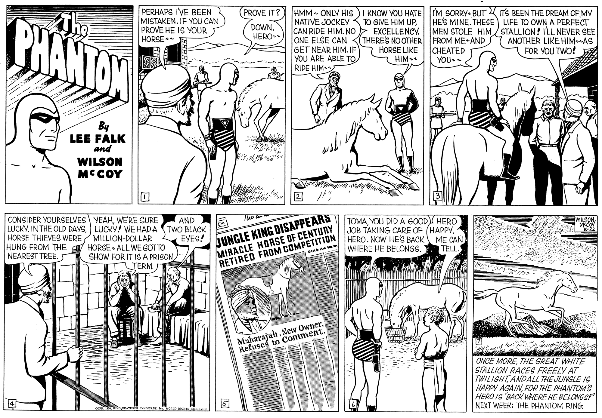 Line OCR: ?? PERHAPS I'VE BEEN MISTAKEN. IF YOU CAN PROVE HE IS YOUR HORSE PROVE IT? HMM - ONLY HIs )I KNOW YOU HATE (M SORRY- BUT IT'S BEEN THE DREAM OF MY BHANTON HE'S MINE.THESE LIFE TO OWN A PERFECT MEN STOLE HIM STALLION! I'LL NEVER SEE FROM ME AND CHEATED YOU. NATIVE JOCKEY TO GIVE HIM UPEXCELLENCY. THERE'S NOOTHER HORSE LIKE HIM DOWNCAN RIDE HIM. NO ONE ELSE CAN GET NEAR HIM. IF YOU ARE ABLE TO. RIDE HIM HERO. ANOTHER LIKE HIM AS FOR YOU TWO! By LEE FALK and WILSON MCCOY CONSIDER YOURSELVES YEAHWERE SURE LUCKY. IN THE OLD DAYSLUCKY! WE HADA HORSE THIEVES WERE MILLION-DOLLAR HUNG FROM THE A HORSE • ALL WE GOT TO SHOW FOR IT IS A PRISON TERM. JUNGLE KING DISAPPEARS MIRACLE HORSE OF CENTURY RETIRED FROM COMPETITION TOMAYOU DID A GOOD HERO JOB TAKING CARE OF (HAPPY. HERO. NOW HE'S BACK ME CAN WHERE HE BELONGS. AND TWO BLACK EYES! WILSONMCCON 10-22 TELL. NEAREST TREE. MaharajahRefuses to Comment. ONCE MORETHE GREAT WHITE STALLION RACES FREELY AT TWILIGHTANDALL THE JUNGLE IS HAPPY AGAINFOR THE PHANTOM'S HERO IS "BACK WHERE HE BELONGS!" NEXT WEEK: THE PHANTOM RING: apRATURES SINDOCAToaLD RIGHES KEVEn ? ? PERHAPS I'VE BEEN MISTAKEN. IF YOU CAN PROVE HE IS YOUR HORSE PROVE IT? HMM - ONLY HIs )I KNOW YOU HATE (M SORRY- BUT IT'S BEEN THE DREAM OF MY BHANTON HE'S MINE.THESE LIFE TO OWN A PERFECT MEN STOLE HIM STALLION! I'LL NEVER SEE FROM ME AND CHEATED YOU. NATIVE JOCKEY TO GIVE HIM UPEXCELLENCY. THERE'S NOOTHER HORSE LIKE HIM DOWNCAN RIDE HIM. NO ONE ELSE CAN GET NEAR HIM. IF YOU ARE ABLE TO. RIDE HIM HERO. ANOTHER LIKE HIM AS FOR YOU TWO! By LEE FALK and WILSON MCCOY CONSIDER YOURSELVES YEAHWERE SURE LUCKY. IN THE OLD DAYSLUCKY! WE HADA HORSE THIEVES WERE MILLION-DOLLAR HUNG FROM THE A HORSE • ALL WE GOT TO SHOW FOR IT IS A PRISON TERM. JUNGLE KING DISAPPEARS MIRACLE HORSE OF CENTURY RETIRED FROM COMPETITION TOMAYOU DID A GOOD HERO JOB TAKING CARE OF (HAPPY. HERO. NOW HE'S BACK ME CAN WHERE HE BELONGS. AND TWO BLACK EYES! WILSONMCCON 10-22 TELL. NEAREST TREE. MaharajahNew OwnerRefuses to Comment. ONCE MORETHE GREAT WHITE STALLION RACES FREELY AT TWILIGHTANDALL THE JUNGLE IS HAPPY AGAINFOR THE PHANTOM'S HERO IS "BACK WHERE HE BELONGS!" NEXT WEEK: THE PHANTOM RING: apRATURES SINDOCAToaLD RIGHES KEVEn