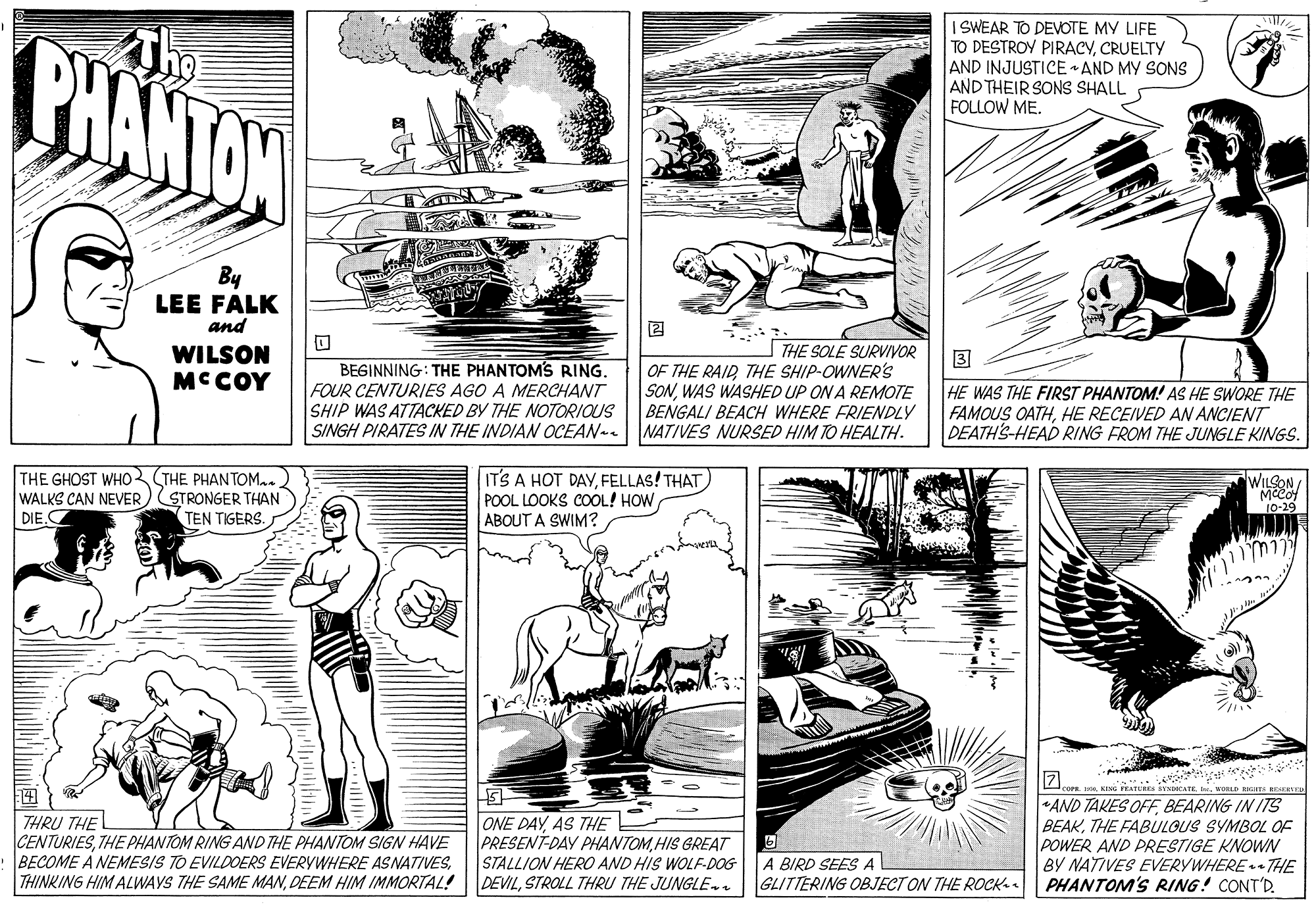 Line OCR: The BHANTON ISWEAR TO DEVOTE MY LIFE TO DESTROY PIRACYCRUELTY AND INJUSTICE AND MY SONS AND THEIR SONS SHALL FOLLOW ME. By LEE FALK and WILSON MCCOY THE SOLE SURVIVOR OF THE RAIDTHE SHIP-OWNER'S SONWAS WASHED UP ON A REMOTE BENGALI BEACH WHERE FRIENDLY NATIVES NURSED HIM TO HEALTH. 3 BEGINNING: THE PHANTOMS RING. FOUR CENTURIES AGO A MERCHANT SHIP WAS ATTACKED BY THE NOTORIOUS SINGH PIRATES IN THE INDIAN OCEAN- HE WAS THE FIRST PHANTOM! AS HE SWORE THE FAMOUS OATHHE RECEIVED AN ANCIENT DEATH'S-HEAD RING FROM THE JUNGLE KINGS. THE GHOST WHO THE PHANTOM..) WALKS CAN NEVER) STRONGER THAN DIE.C IT'S A HOT DAYFELLAS! THAT) POOL LOOKS COOL! HOW ABOUT A SWIM? WILSON "Meeo 10-29 TEN TIGERS. 17 THRU THE CENTURIESTHE PHANTOM RING AND THE PHANTOM SIGN HAVE BECOME A NEMESIS TO EVILDOERS EVERYWHERE ASNATIVESDEEM HIM IMMORTAL! ONE DAYAS THE PRESENT-DAY PHANTOM HIS GREAT STALLION HERO AND HIS WOLF-DOG DEVILSTROLL THRU THE JUNGLEnn . KING PRATERES SENCATE. brwORL TS ERTED AND TAKES OFFBEARING IN ITS BEAKTHE FABULOUS SYMBOL OF POWER AND PRESTIGE KNOWN BY NATIVES EVERYWHERE + THE PHANTOM'S RING! CONT'R A BIRD SEES A GLITTERING OBJECT ON THE ROCK. The BHANTON ISWEAR TO DEVOTE MY LIFE TO DESTROY PIRACYCRUELTY AND INJUSTICE AND MY SONS AND THEIR SONS SHALL FOLLOW ME. By LEE FALK and WILSON MCCOY THE SOLE SURVIVOR OF THE RAIDTHE SHIP-OWNER'S SONWAS WASHED UP ON A REMOTE BENGALI BEACH WHERE FRIENDLY NATIVES NURSED HIM TO HEALTH. 3 BEGINNING: THE PHANTOMS RING. FOUR CENTURIES AGO A MERCHANT SHIP WAS ATTACKED BY THE NOTORIOUS SINGH PIRATES IN THE INDIAN OCEAN- HE WAS THE FIRST PHANTOM! AS HE SWORE THE FAMOUS OATHHE RECEIVED AN ANCIENT DEATH'S-HEAD RING FROM THE JUNGLE KINGS. THE GHOST WHO THE PHANTOM..) WALKS CAN NEVER) STRONGER THAN DIE.C IT'S A HOT DAYFELLAS! THAT) POOL LOOKS COOL! HOW ABOUT A SWIM? WILSON "Meeo 10-29 TEN TIGERS. 17 THRU THE CENTURIESTHE PHANTOM RING AND THE PHANTOM SIGN HAVE BECOME A NEMESIS TO EVILDOERS EVERYWHERE ASNATIVESTHINKING HIM ALWAYS THE SAME MANDEEM HIM IMMORTAL! ONE DAYAS THE PRESENT-DAY PHANTOM HIS GREAT STALLION HERO AND HIS WOLF-DOG DEVILSTROLL THRU THE JUNGLEnn . KING PRATERES SENCATE. brwORL TS ERTED AND TAKES OFFBEARING IN ITS BEAKTHE FABULOUS SYMBOL OF POWER AND PRESTIGE KNOWN BY NATIVES EVERYWHERE + THE PHANTOM'S RING! CONT'R A BIRD SEES A GLITTERING OBJECT ON THE ROCK.