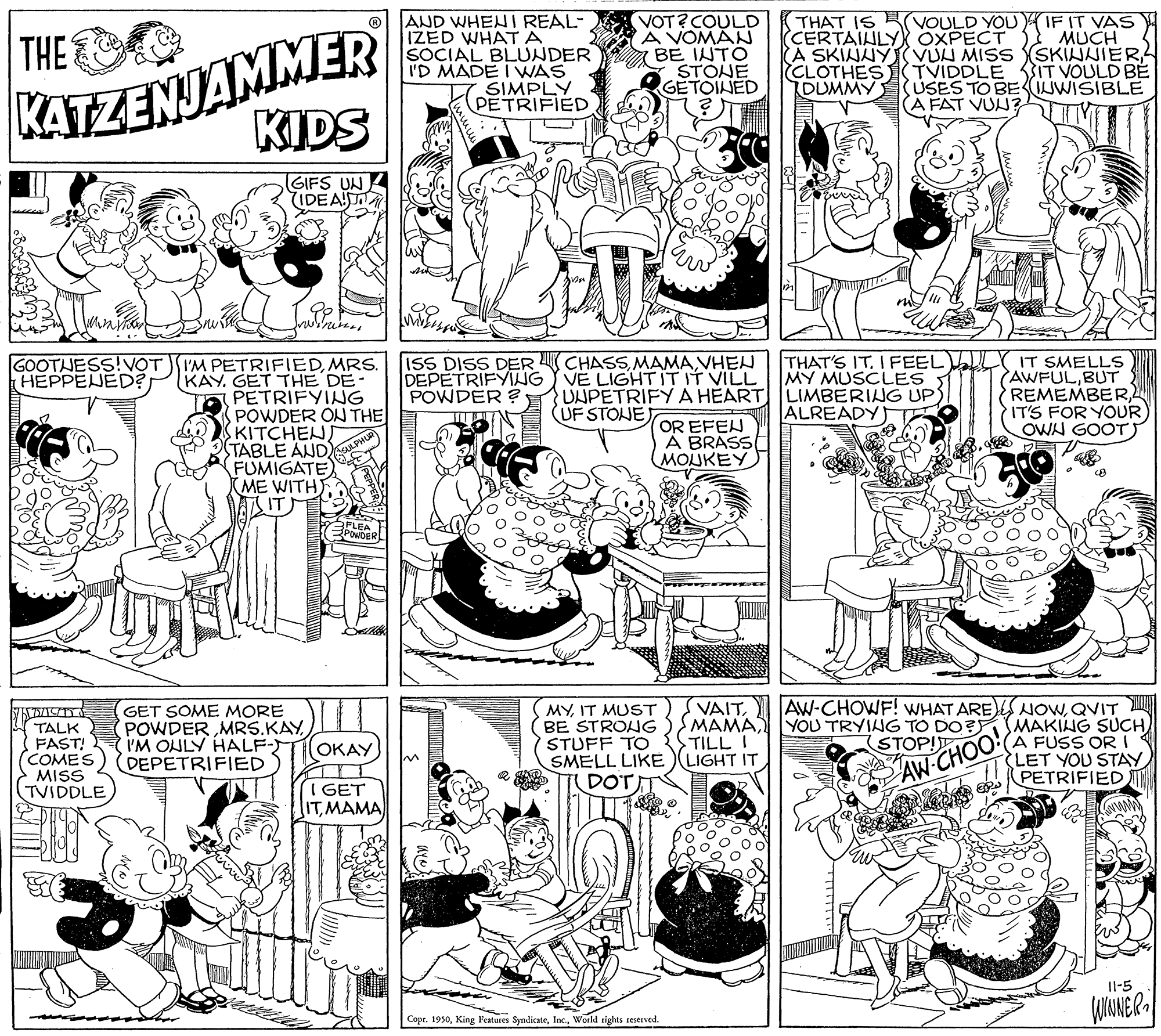 Publication OCR: KATZENJAMMER KIDS AND WHENI REAL- IZED WHATA SOCIAL BLUNDER I'D MADE I WAS SIMPLY PETRIFIED VOT?COULD A VOMAN BE INTO STONE GETOINED THAT IS VOULD YOUIF IT VAS CERTAIHLYX OXPECT A SKINUY VUN MISS (SKINNIER CLOTHES TVIDDLE 3IT VOULD BE DUMMY MUCH THE USES TO BEIWISIBLE (A FAT VUN? GIFS UN IDEAT mine GOOTJESS!VOT IM PETRIFIEDMRS. KAY. GET THE DE- PETRIFYING POWDER ON THE KITCHENJ TABLE AND FUMIGATE ME WITH ITM ISS DISS DER CHASSVHEN DEPETRIFYING Y VE LIGHTITIT VILL POWDER ? THAT'S ITI FEEL LY IT SMELLS AWFULBUT REMEMBERL IT'S FOR YOUR) OWN GOOTS MY MUSCLES UNPETRIFY A HEART LIMBERING UPS ALREADY T HEPPENED (UF STOJE OR EFEN A BRASS MOUKEY POWDER TALK FAST! COMES MISS TVIDDLE GET SOME MORE POWDERI'M OHLY HALF-) DEPETRIFIED MYIT MUST BE STROUG STUFF TO SMELL LIKE DOT VAITQVIT MAMA YOU TRYING TO DO? SMAKING SUCH A FUSS ORI LET YOU STAY PETRIFIED TILL I LIGHT IT (OKAY (STOP! AW CHOO I GET ITMAMA Il-5 Copr. 1930World rights reserved. KATZENJAMMER KIDS AND WHENI REAL- IZED WHATA SOCIAL BLUNDER I'D MADE I WAS SIMPLY PETRIFIED VOT?COULD A VOMAN BE INTO STONE GETOINED THAT IS VOULD YOUIF IT VAS CERTAIHLYX OXPECT A SKINUY VUN MISS (SKINNIER CLOTHES TVIDDLE 3IT VOULD BE DUMMY MUCH THE USES TO BEIWISIBLE (A FAT VUN? GIFS UN IDEAT mine GOOTJESS!VOT IM PETRIFIEDMRS. KAY. GET THE DE- PETRIFYING POWDER ON THE KITCHENJ TABLE AND FUMIGATE ME WITH ITM ISS DISS DER CHASSVHEN DEPETRIFYING Y VE LIGHTITIT VILL POWDER ? THAT'S ITI FEEL LY IT SMELLS AWFULBUT REMEMBERL IT'S FOR YOUR) OWN GOOTS MY MUSCLES UNPETRIFY A HEART LIMBERING UPS ALREADY T HEPPENED (UF STOJE OR EFEN A BRASS MOUKEY POWDER TALK FAST! COMES MISS TVIDDLE GET SOME MORE POWDERI'M OHLY HALF-) DEPETRIFIED MYIT MUST BE STROUG STUFF TO SMELL LIKE DOT VAITAW-CHOWF! WHAT ARE)S NOwQVIT MAMA YOU TRYING TO DO? SMAKING SUCH A FUSS ORI LET YOU STAY PETRIFIED TILL I LIGHT IT (OKAY (STOP! AW CHOO I GET ITMAMA Il-5 Copr. 1930King Features SyndicateWorld rights reserved.