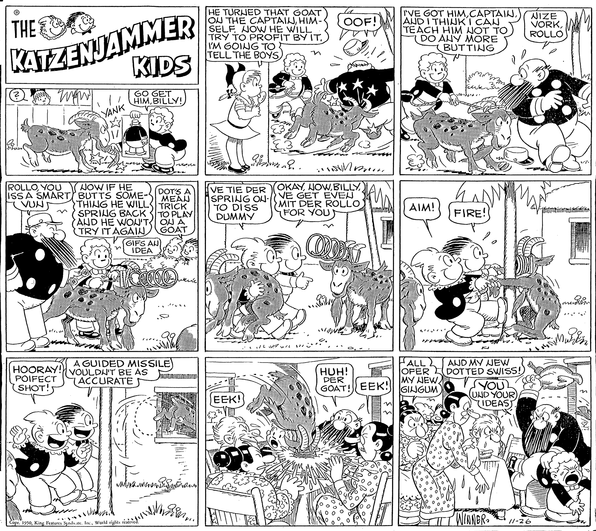 Organism OCR: KATZENJAMMER KIDS HE TURNED THAT GOAT ON THE CAPTAINHIM- SELF NOW HE WILL TRY TO PROFIT BY ITI'M GOING TO TELL THE BOYS IVE GOT HIMANDI THINK I CAN TEACH HIM NOT TO DO ANY MÓRE BUTTING NIZE VORKROLLO OOF! THE GO GET HIMBILLY! YANK none NOW IF HE OKAY) ROLLOYOU ISSA SMART BUTTS SOME- VUN DOTS A MEAN TRICK VE TIE DER SPRING ON-N YE GET EVEN TO DISS DUMMY THING HE WILL SPRING BACK 3TO PLAY AND HE WOU'T ON A (TRY ITAGAIN GOAT (GIFS AN IDEA MIT DER ROLLO FOR YOU AIM! FIRE! **/L ? A GUIDED MISSILE) FALL 2 HOORAY! VOULDN'T BE AS POIFECT SHOT!5 HUH! DER (GOAT!EEK: GINGUM AND MY NEW OFER DOTTED SWISS! VYOU (UND YOUR IDEAST ACCURATES MY NEW. EEK! WINNBR /1-26 Copr. 1950Workd rights e KATZENJAMMER KIDS HE TURNED THAT GOAT ON THE CAPTAINHIM- SELF NOW HE WILL TRY TO PROFIT BY ITI'M GOING TO TELL THE BOYS IVE GOT HIMANDI THINK I CAN TEACH HIM NOT TO DO ANY MÓRE BUTTING NIZE VORKROLLO OOF! THE GO GET HIMBILLY! YANK none NOW IF HE OKAY) ROLLOYOU ISSA SMART BUTTS SOME- VUN DOTS A MEAN TRICK VE TIE DER SPRING ON-N YE GET EVEN TO DISS DUMMY THING HE WILL SPRING BACK 3TO PLAY AND HE WOU'T ON A (TRY ITAGAIN GOAT (GIFS AN IDEA MIT DER ROLLO FOR YOU AIM! FIRE! ** / L ? A GUIDED MISSILE) FALL 2 HOORAY! VOULDN'T BE AS POIFECT SHOT!5 HUH! DER (GOAT!EEK: GINGUM AND MY NEW OFER DOTTED SWISS! VYOU (UND YOUR IDEAST ACCURATES MY NEW. EEK! WINNBR /1-26 Copr. 1950King Features Syndu ate. InWorkd rights e