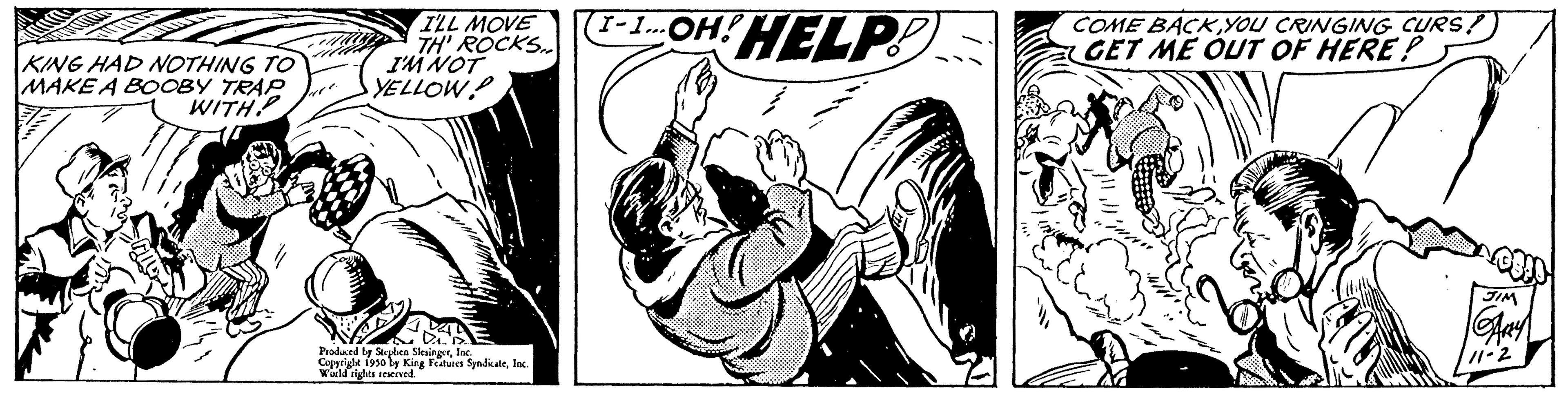 Graphics OCR: KING HAD NOTHING TO MAKE A BOOBY TRAP WITH? M I'LL MOVE TH' ROCKS I'M NOT YELLOWP DOB Produced by Stephen SlesingerInc Copyright 1950 ly King Features SyndicaleInc. World rights reserved. 1-1... OH! HELP! COME BACKGET ME OUT OF HERE! KING HAD NOTHING TO MAKE A BOOBY TRAP WITH ? M I'LL MOVE TH ' ROCKS I'M NOT YELLOWP DOB Produced by Stephen SlesingerInc Copyright 1950 ly King Features SyndicaleInc. World rights reserved . 1-1 ... OH ! HELP ! COME BACKYOU CRINGING CURSGET ME OUT OF HERE !