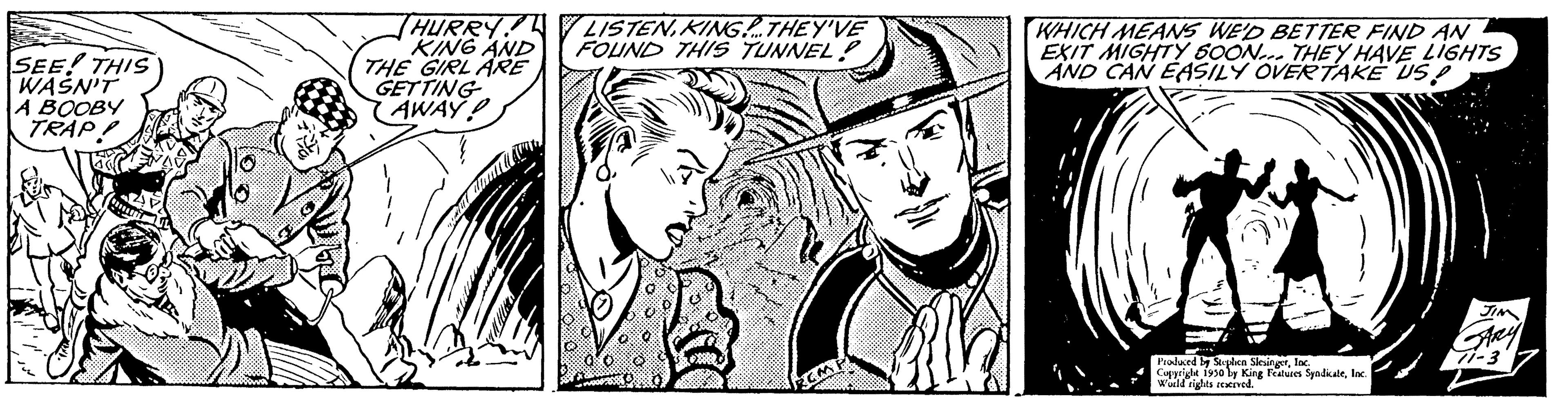 Line OCR: SEE! THIS WASN'T A BOOBY TRAP! HURRY KING AND THE GIRL ARE GETTING AWAY! LISTENKING.THEY'VE FOUND THIS TUNNEL? WHICH MEANS WE'D BETTER FIND AN EXIT MIGHTY 600N... THEY HAVE LIGHTS AND CAN EASILY OVERTAKE USP Produced by Stephen SlesingerInc. Copyright 1950 by King Features SyndicateInc Wild rights reserved. SEE ! THIS WASN'T A BOOBY TRAP ! HURRY KING AND THE GIRL ARE GETTING AWAY ! LISTENKING.THEY'VE FOUND THIS TUNNEL ? WHICH MEANS WE'D BETTER FIND AN EXIT MIGHTY 600N ... THEY HAVE LIGHTS AND CAN EASILY OVERTAKE USP Produced by Stephen SlesingerInc. Copyright 1950 by King Features SyndicateInc Wild rights reserved .