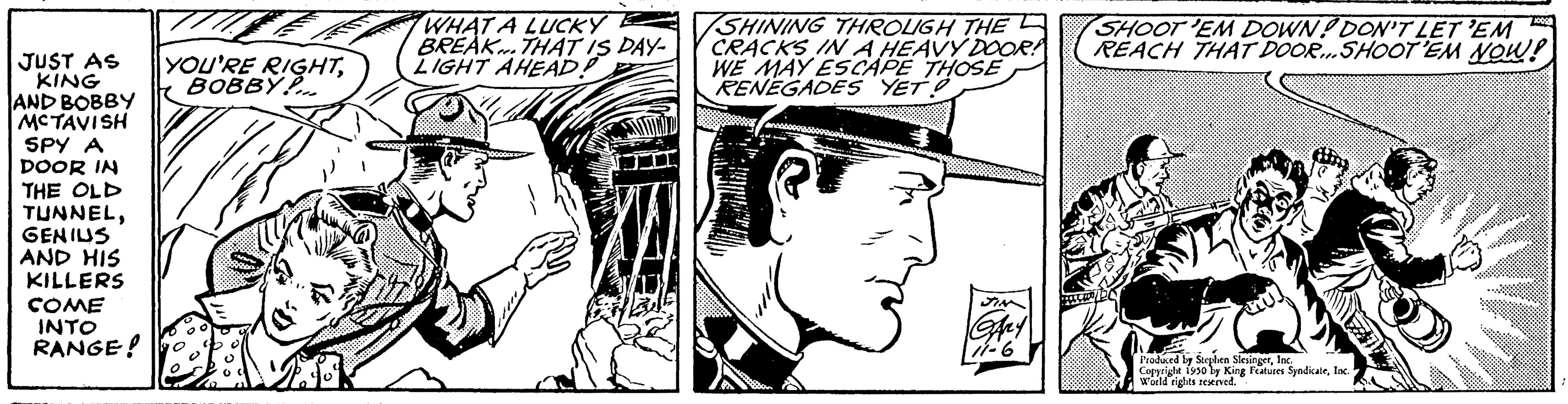 Font OCR: JUST AS KING AND BOBBY MCTAVISH SPY A DOOR IN THE OLD TUNNELGENIUS AND HIS KILLERS COME INTO RANGE! YOU'RE RIGHTBOBBY WHAT A LUCKY BREAK THAT IS DAY- LIGHT AHEAD SHINING THROUGH THE CRACKS IN A HEAVY DOOR! WE MAY ESCAPE THOSE RENEGADES YET! JIN GARY 111-6 SHOOT 'EM DOWN! DON'T LET 'EM REACH THAT DOOR...SHOOT 'EM NOW! Produced by Stephen SlesingerInc. Copyright 1950 by King Features SyndicateWorld rights reserved JUST AS KING AND BOBBY MCTAVISH SPY A DOOR IN THE OLD TUNNELGENIUS AND HIS KILLERS COME INTO RANGE ! YOU'RE RIGHTBOBBY WHAT A LUCKY BREAK THAT IS DAY LIGHT AHEAD SHINING THROUGH THE CRACKS IN A HEAVY DOOR ! WE MAY ESCAPE THOSE RENEGADES YET ! JIN GARY 111-6 SHOOT ' EM DOWN ! DON'T LET ' EM REACH THAT DOOR ... SHOOT ' EM NOW ! Produced by Stephen SlesingerInc. Copyright 1950 by King Features SyndicateWorld rights reserved