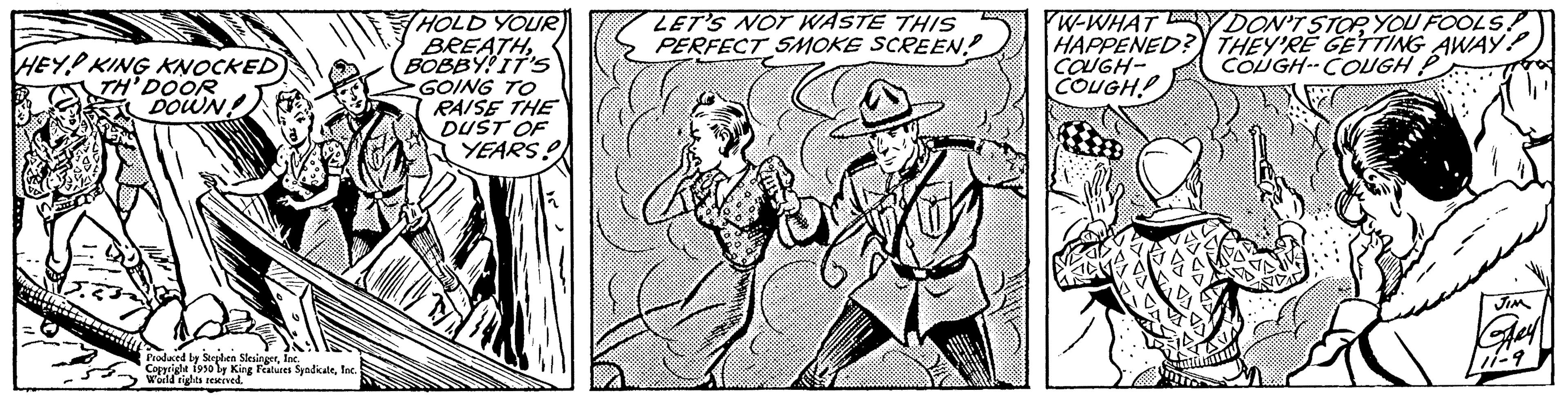 Parallel OCR: HEY KING KNOCKED TH' DOOR DOWN Produced by Steden SlesingerInc. Co 1950 by King Features SyndicaleInc. weld rights r HOLD YOUR BREATHBOBBY! IT'S GOING TO RAISE THE DUST OF YEARS! LET'S NOT WASTE THIS PERFECT SMOKE SCREEN! W-WHATY DON'T STOP YOU FOOLS! HAPPENED? THEY'RE GETTING AWAY! COUGH- COUGH--COUGH P COUGH! HEY KING KNOCKED TH ' DOOR DOWN Produced by Steden SlesingerInc. Co 1950 by King Features SyndicaleInc. weld rights r HOLD YOUR BREATHBOBBY ! IT'S GOING TO RAISE THE DUST OF YEARS ! LET'S NOT WASTE THIS PERFECT SMOKE SCREEN ! W - WHATY DON'T STOP YOU FOOLS ! HAPPENED ? THEY'RE GETTING AWAY ! COUGH COUGH -- COUGH P COUGH !