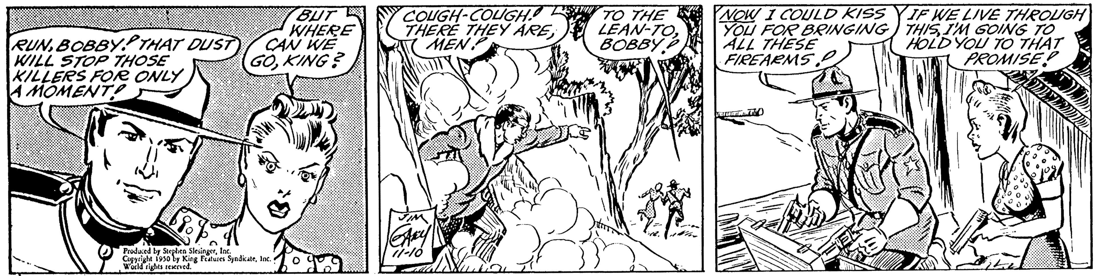 Finger OCR: RUNBOBBYTHAT DUST WILL STOP THOSE KILLERS FOR ONLY A MOMENT? Produced by Stephen SlesingerInc. Cuppa World rights reserved. BUT WHERE CAN WE GOKING? 1950 by King Features SyndicateInc. N COUGH-COUGH. THERE THEY ARE(MEN FIM ARY 11-10 TO THE LEAN-TOBOBBY NOW I COULD KISSYIF WE LIVE THROUGH YOU FOR BRINGING THISI'M GOING TO HOLD YOU TO THAT PROMISE ALL THESE FIREARMS. RUNBOBBYTHAT DUST WILL STOP THOSE KILLERS FOR ONLY A MOMENT ? Produced by Stephen SlesingerInc. Cuppa World rights reserved . BUT WHERE CAN WE GOKING ? 1950 by King Features SyndicateInc. N COUGH - COUGH . THERE THEY ARE( MEN FIM ARY 11-10 TO THE LEAN - TOBOBBY NOW I COULD KISSYIF WE LIVE THROUGH YOU FOR BRINGING THISI'M GOING TO HOLD YOU TO THAT PROMISE ALL THESE FIREARMS .