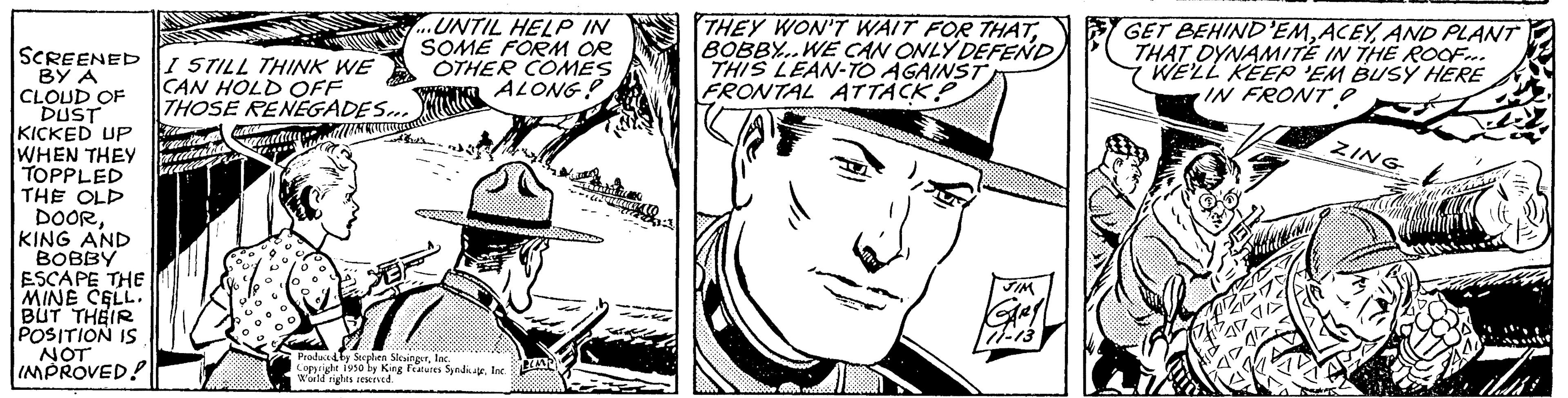 Hat OCR: SCREENED BY A CLOUD OF DUST KICKED UP WHEN THEY TOPPLED THE OLD DOORKING AND BOBBY ESCAPE THE MINE CELL. BUT THEIR POSITION IS NOT IMPROVED! I STILL THINK WE CAN HOLD OFF THOSE RENEGADES... vaccinatio Tama spreaming NGUNKA ...UNTIL HELP IN SOME FORM OR OTHER COMES WALONG? •Produced by Stephen SkeaingerInc by King Features SyndigeInd THEY WON'T WAIT FOR THATBOBBY..WE CAN ONLY DEFEND) THIS LEAN-TO AGAINST FRONTAL ATTACKP JIM GARY GET BEHIND'EMAND PLANT THAT DYNAMITE IN THE ROOF... WE'LL KEEP 'EM BUSY HERE IN FRONT O ZING SCREENED BY A CLOUD OF DUST KICKED UP WHEN THEY TOPPLED THE OLD DOORKING AND BOBBY ESCAPE THE MINE CELL . BUT THEIR POSITION IS NOT IMPROVED ! I STILL THINK WE CAN HOLD OFF THOSE RENEGADES ... vaccinatio Tama spreaming NGUNKA ... UNTIL HELP IN SOME FORM OR OTHER COMES WALONG ? • Produced by Stephen SkeaingerInc by King Features SyndigeInd THEY WON'T WAIT FOR THATBOBBY..WE CAN ONLY DEFEND ) THIS LEAN - TO AGAINST FRONTAL ATTACKP JIM GARY GET BEHIND'EMAND PLANT THAT DYNAMITE IN THE ROOF ... WE'LL KEEP ' EM BUSY HERE IN FRONT O ZING