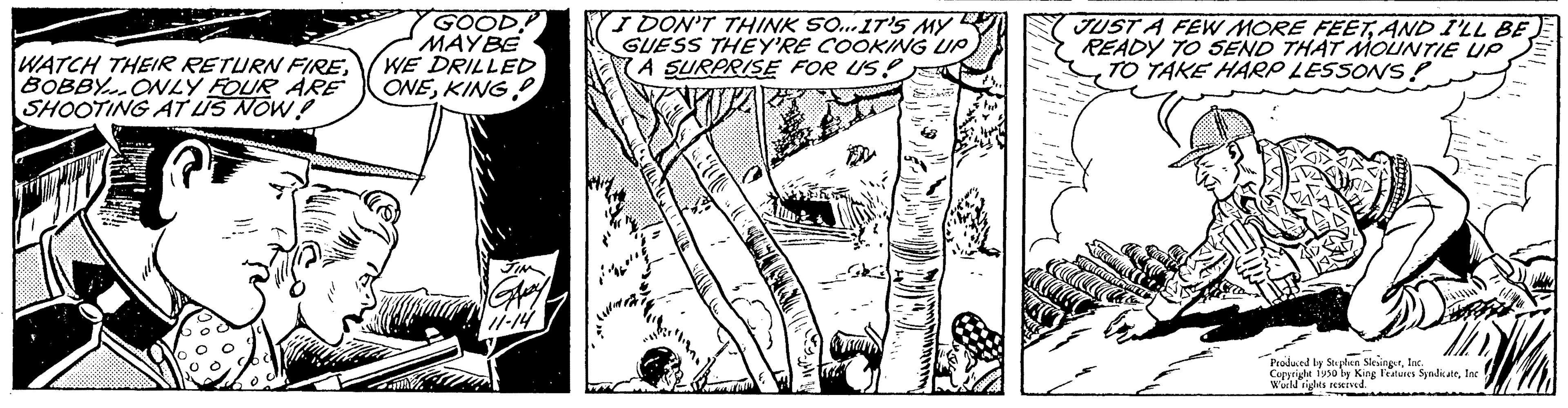 Illustration OCR: WATCH THEIR RETURN FIREBOBBY ONLY FOUR ARE SHOOTING AT US NOW! GOOD MAY BE WE DRILLED ONEKING I DON'T THINK SO...IT'S MY GUESS THEY'RE COOKING UP A SURPRISE FOR US JUST A FEW MORE FEETAND I'LL BE READY TO SEND THAT MOUNTIE UP TO TAKE HARP LESSONS! Produced by Stephen SlesingerInc Copyright 1930 by King Features SyndicateInc World rights reserved WATCH THEIR RETURN FIREBOBBY ONLY FOUR ARE SHOOTING AT US NOW ! GOOD MAY BE WE DRILLED ONEKING I DON'T THINK SO ... IT'S MY GUESS THEY'RE COOKING UP A SURPRISE FOR US JUST A FEW MORE FEETAND I'LL BE READY TO SEND THAT MOUNTIE UP TO TAKE HARP LESSONS ! Produced by Stephen SlesingerInc Copyright 1930 by King Features SyndicateInc World rights reserved