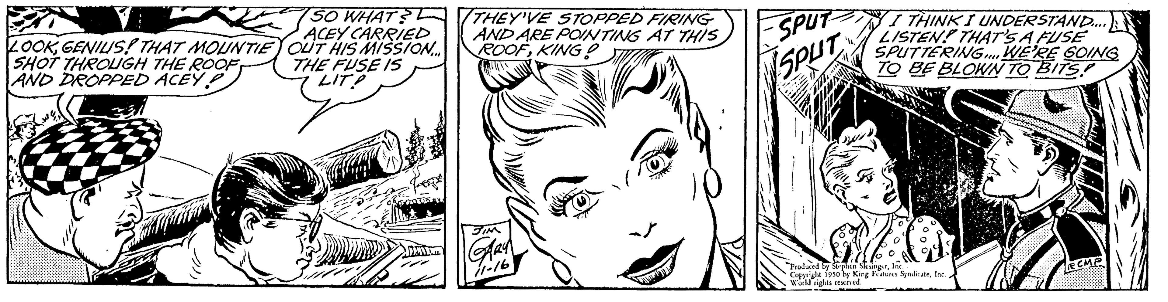 Organ OCR: 50 LOOKGENIUS! THAT MOUNTIE SHOT THROUGH THE ROOF AND DROPPED ACEY P SO WHAT? ACEY CARRIED OUT HIS MISSION... THE FUSE IS LIT PAVI THEY'VE STOPPED FIRING AND ARE POINTING AT THIS ROOFKING! SPUT SPUT Produced ed by Cop ved World rights reserved. I THINK I UNDERSTAND..... LISTEN! THAT'S A FUSE SPUTTERING WE'RE GOING TO BE BLOWN TO BITS King Features Syndicate50 LOOKGENIUS ! THAT MOUNTIE SHOT THROUGH THE ROOF AND DROPPED ACEY P SO WHAT ? ACEY CARRIED OUT HIS MISSION ... THE FUSE IS LIT PAVI THEY'VE STOPPED FIRING AND ARE POINTING AT THIS ROOFKING ! SPUT SPUT Produced ed by Cop ved World rights reserved . I THINK I UNDERSTAND ..... LISTEN ! THAT'S A FUSE SPUTTERING WE'RE GOING TO BE BLOWN TO BITS King Features Syndicate