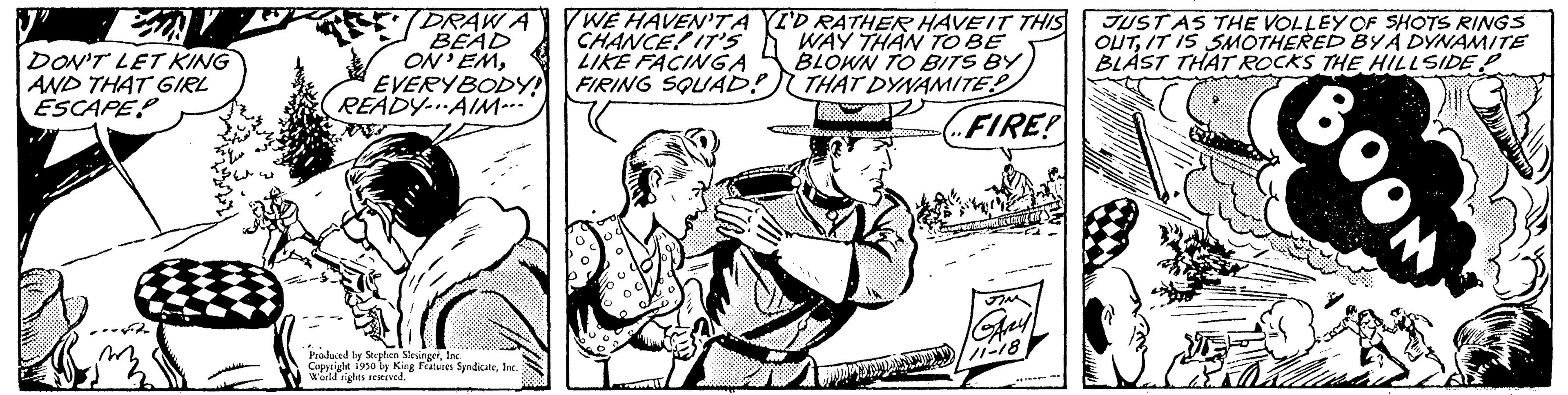 Hat OCR: DON'T LET KING AND THAT GIRL ESCAPE DRAWA BEAD ON EMEVERYBODY! READY AIM... Produced by Stephen Sle Copyright 1950 by King Features SyndicateInc. World rights reserved. WE HAVEN'TA YI'D RATHER HAVE IT THIS CHANCE! IT'S WAY THAN TO BE LIKE FACINGA BLOWN TO BITS BY FIRING SQUAD! THAT DYNAMITE FIRE! JUST AS THE VOLLEY OF SHOTS RINGS OUTIT IS SMOTHERED BY A DYNAMITE BLAST THAT ROCKS THE HILLSIDE P BOOK DON'T LET KING AND THAT GIRL ESCAPE DRAWA BEAD ON EMEVERYBODY ! READY AIM ... Produced by Stephen Sle Copyright 1950 by King Features SyndicateInc. World rights reserved . WE HAVEN'TA YI'D RATHER HAVE IT THIS CHANCE ! IT'S WAY THAN TO BE LIKE FACINGA BLOWN TO BITS BY FIRING SQUAD ! THAT DYNAMITE FIRE ! JUST AS THE VOLLEY OF SHOTS RINGS OUTIT IS SMOTHERED BY A DYNAMITE BLAST THAT ROCKS THE HILLSIDE P BOOK