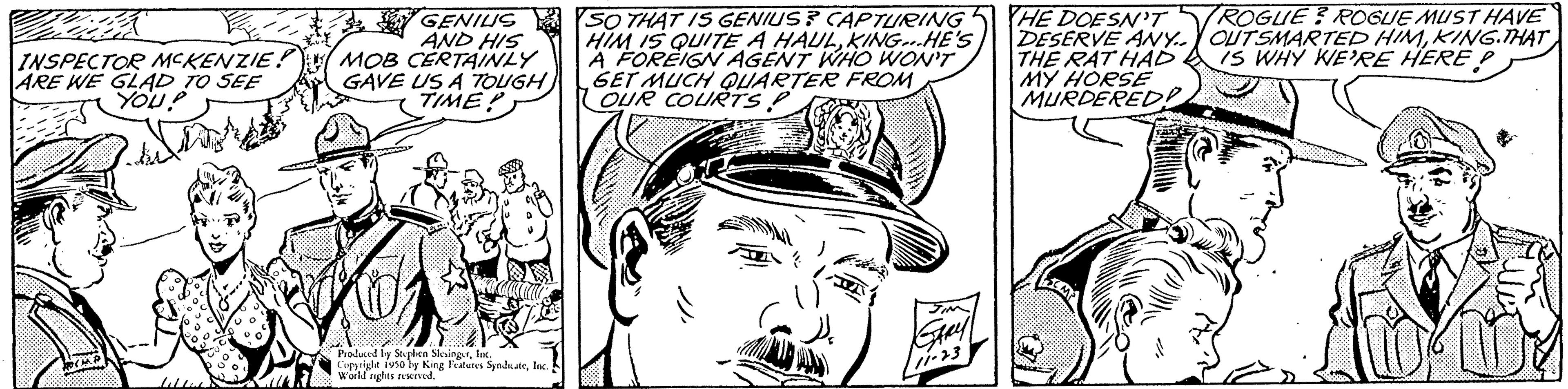 Cartoon OCR: INSPECTOR MCKENZIE! ARE WE GLAD TO SEE YOU? GENIUS AND HIS MOB CERTAINLY GAVE US A TOUGH) TIME! Produced by Splen SlingerInc. Copyright isso by King Features SyndsateIn World nights reserved. SO THAT IS GENIUS? CAPTURING HIM IS QUITE A HAULKING...HE'S A FOREIGN AGENT WHO WON'T GET MUCH QUARTER FROM OUR COURTS P HE DOESN'T DESERVE ANY.. THE RAT HAD MY HORSE MURDERED ROGUE? ROGUE MUST HAVE OUTSMARTED HIMKING.THAT IS WHY WE'RE HERE P INSPECTOR MCKENZIE ! ARE WE GLAD TO SEE YOU ? GENIUS AND HIS MOB CERTAINLY GAVE US A TOUGH ) TIME ! Produced by Splen SlingerInc. Copyright isso by King Features SyndsateIn World nights reserved . SO THAT IS GENIUS ? CAPTURING HIM IS QUITE A HAULKING ... HE'S A FOREIGN AGENT WHO WON'T GET MUCH QUARTER FROM OUR COURTS P HE DOESN'T DESERVE ANY .. THE RAT HAD MY HORSE MURDERED ROGUE ? ROGUE MUST HAVE OUTSMARTED HIMKING.THAT IS WHY WE'RE HERE P