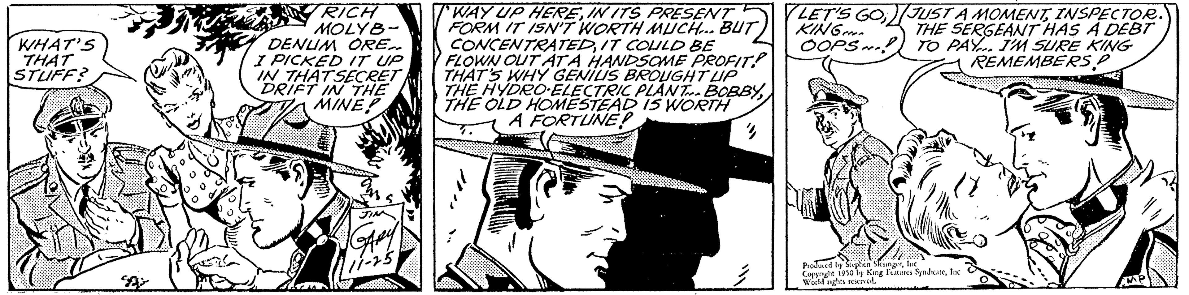 Illustration OCR: WHAT'S THAT STUFF? RICH MOLYB- DENUM ORE.. I PICKED IT UP IN THAT SECRET DRIFT IN THE MINE Lam WAY UP HEREIN ITS PRESENT FORM IT ISN'T WORTH MUCH... BUT CONCENTRATEDIT COULD BE FLOWN OUT ATA HANDSOME PROFIT THAT'S WHY GENIUS BROUGHT UP THE HYDRO-ELECTRIC PLANT BOBBYTHE OLD HOMESTEAD IS WORTH A FORTUNE! 4 LET'S GOINSPECTOR. KING THE SERGEANT HAS A DEBT OOPS! TO PAY... I'M SURE KING REMEMBERS P Proued by Stephen Skunger Coppnght 1910 ly King Festives SyndicateInc World nights reservedWHAT'S THAT STUFF ? RICH MOLYB DENUM ORE .. I PICKED IT UP IN THAT SECRET DRIFT IN THE MINE Lam WAY UP HEREIN ITS PRESENT FORM IT ISN'T WORTH MUCH ... BUT CONCENTRATEDIT COULD BE FLOWN OUT ATA HANDSOME PROFIT THAT'S WHY GENIUS BROUGHT UP THE HYDRO - ELECTRIC PLANT BOBBYTHE OLD HOMESTEAD IS WORTH A FORTUNE ! 4 LET'S GOJUST A MOMENTINSPECTOR . KING THE SERGEANT HAS A DEBT OOPS ! TO PAY ... I'M SURE KING REMEMBERS P Proued by Stephen Skunger Coppnght 1910 ly King Festives SyndicateInc World nights reserved