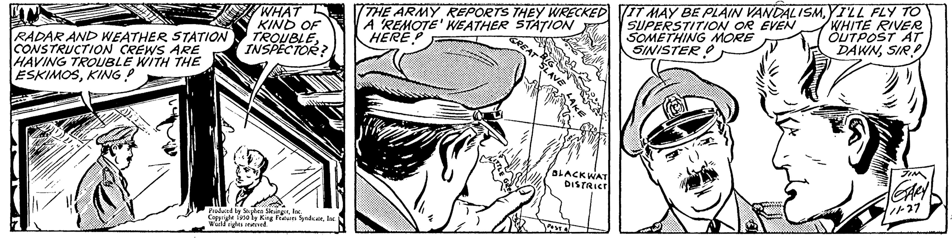 Comic book OCR: RADAR AND WEATHER STATION CONSTRUCTION CREWS ARE HAVING TROUBLE WITH THE ESKIMOSKING! WHAT KIND OF TROUBLEINSPECTOR? Produced by Splen Slesingerfac Copyright 1930 ly King Features SyndicateInc. World rights reserved. THE ARMY REPORTS THEY WRECKED A REMOTE WEATHER STATION HEREP BLACKWAT DISTRICT IT MAY BE PLAIN VANDALISMYILL FLY TO SUPERSTITION OR EVEN SOMETHING MORE SINISTERWHITE RIVER OUTPOST AT DAWNSIR!! 1 GARY 11-27 RADAR AND WEATHER STATION CONSTRUCTION CREWS ARE HAVING TROUBLE WITH THE ESKIMOSKING ! WHAT KIND OF TROUBLEINSPECTOR ? Produced by Splen Slesingerfac Copyright 1930 ly King Features SyndicateInc. World rights reserved . THE ARMY REPORTS THEY WRECKED A REMOTE WEATHER STATION HEREP BLACKWAT DISTRICT IT MAY BE PLAIN VANDALISMYILL FLY TO SUPERSTITION OR EVEN SOMETHING MORE SINISTERWHITE RIVER OUTPOST AT DAWNSIR !! 1 GARY 11-27