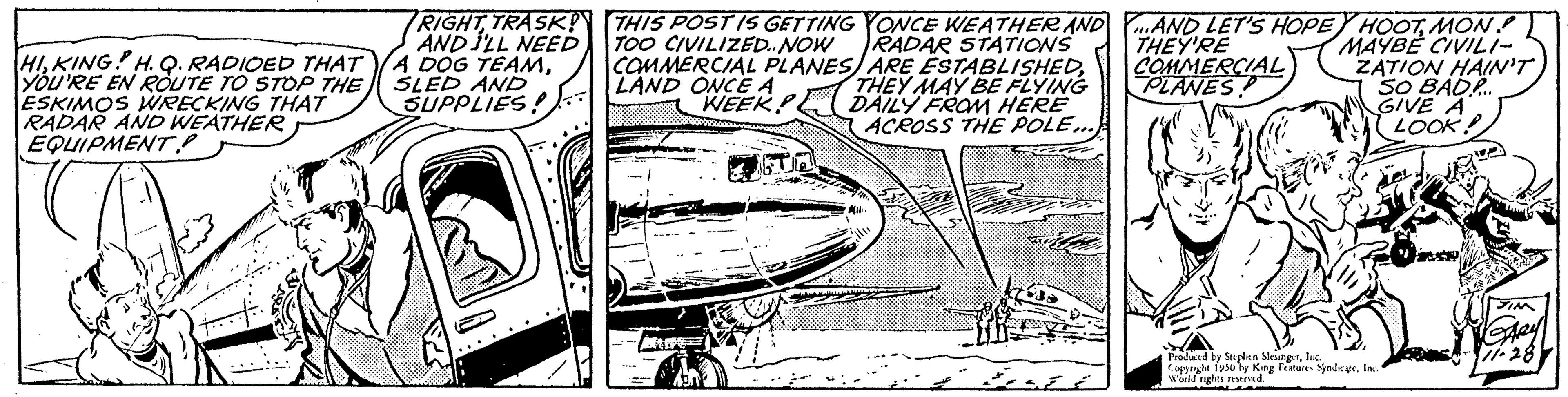 Handwriting OCR: HIKING H.Q. RADIOED THAT YOU'RE EN ROUTE TO STOP THE ESKIMOS WRECKING THAT RADAR AND WEATHER EQUIPMENT. RIGHT TRASK! AND I'LL NEED A DOG TEAMSLED AND SUPPLIES! THIS POST IS GETTING YONCE WEATHER AND TOO CIVILIZED..NOW RADAR STATIONS ARE ESTABLISHEDTHEY MAY BE FLYING DAILY FROM HERE ACROSS THE POLE... COMMERCIAL PLANES LAND ONCE A WEEK AND LET'S HOPEY HOOTMON THEY'RE MAYBE CIVILI- COMMERCIAL ZATION HAIN'T PLANES SO BAD... GIVE A LOOK! "Bahked by Souplen Sleungs Plyo by King World rights r Features SyndicateInc Ang Features HIKING H.Q. RADIOED THAT YOU'RE EN ROUTE TO STOP THE ESKIMOS WRECKING THAT RADAR AND WEATHER EQUIPMENT . RIGHT TRASK ! AND I'LL NEED A DOG TEAMSLED AND SUPPLIES ! THIS POST IS GETTING YONCE WEATHER AND TOO CIVILIZED..NOW RADAR STATIONS ARE ESTABLISHEDTHEY MAY BE FLYING DAILY FROM HERE ACROSS THE POLE ... COMMERCIAL PLANES LAND ONCE A WEEK AND LET'S HOPEY HOOTMON THEY'RE MAYBE CIVILI COMMERCIAL ZATION HAIN'T PLANES SO BAD ... GIVE A LOOK ! " Bahked by Souplen Sleungs Plyo by King World rights r Features SyndicateInc Ang Features